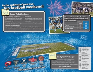 wn
   the architect of your o
    n football weekend!
Be
 fu
                  Group Ticket Packages
   Blue Raider High Five Tunnel                                 Raider Walk                                                                          The color and excitement of a Blue Raider
   The opportunity of a lifetime! Have your group               Lead the Blue Raiders through Walnut Grove on                                        Gameday is an unbeatable value with group
   form a tunnel and “high five” the Blue Raiders as            Gameday! Touch the Blue Horseshoe and jam to
   they run onto the field!                                     the Band of Blue.                                                                    ticket prices like these!
                                                                                                                                                                                        Individual         Group
    These packages require the purchase of 100+ group tickets. Includes video board and PA recognition during the game.
                                                                                                                                                                                          Ticket           Ticket
   Lightning’s Birthday Package                                                                                                                      Virginia                               $24             $8
   Just pick a game, and be a special Birthday guest of the Blue Raiders! It’ll be the best Birthday bash ever!                                      Western Kentucky                       $20             $7
        •   Game tickets, food and drink     •   A special gift from Lightning for   •   Birthday child’s name on the                                All other games                        $15             $5
            vouchers (minimum of 10)             the birthday child                      video board                                                    Group prices applicable for orders of 20 or more tickets.




                                                                                                                                                                                                   One 30’ x 30’ tent




                                                                                                                                                                                          $1,200
                                                                                                                                                                                                   Six 60” round tables
                                                                                                                                                                                                   Two 8’ serving tables
                                                                                                                                                                                                   50 chairs
                                                                                                                                                                                                   50 group tickets
                                                                                                                                                                                                   One 30’ x 45’ tent
                                                                                                                                     Party Tent Packages




                                                                                                                                                                                          $1,400
                                                                                                                                                                                                   Eight 60” round tables
                                                                                                                                                                                                   Two 8’ serving tables
                                                                                                                                    Unwind and enjoy a full and festive                            75 chairs
                                                                                                                          Gameday atmosphere on the Middle Tennessee                               75 group tickets
                                                                                                             Louisiana-   campus! Choose from one of the ready-made
                                                                                 Arkansas State                                                                                                    One 40’ x 40’ tent
                                                                                                             Lafayette




                                                                                                                                                                                          $1,600
                                                                                     Oct. 20                              packages to the left and call today... space is limited!                 Ten 60” round tables
                                                       Virginia                                               Nov. 10
                                                                                                                                                                                                   Two 8’ serving tables
                                                                                                                                         (615) 898-5322
                                                                   iss out!
                            FL International            Oct. 6
                                                         d you’ll m
 Western Kentucky                                                                                                                                                                                  100 chairs
                                 Sept. 29
                                                     e an
                                           Miss a gam
     Sept. 20                                                                                                                                                                                      100 group tickets
 