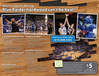When it comes to flooring...
Blue Raider hardwood can’t be beat!




Lightning’s Birthday Package Primetime Spotlight
                                                                                                      Reserve your tickets today !
Be a special Birthday guest of the Blue Raiders   Make your group the center of attention as they
with your very own Birthday bash! Just pick a
game, give us a call and we’ll arrange for the
                                                  perform at center court during halftime of the
                                                  Blue Raiders Basketball game!
                                                                                                       (615) 898-5322
best Birthday bash ever!                           • Requires purchase of 100+ group tickets
  • Game tickets, food and drink vouchers          • Matrix board and PA recognition
    (minimum of 10)                                • Court time is reserved on a first-come,
  • Personalized birthday card and a special         first-served basis
    gift from Lightning for the birthday child
  • Birthday child’s name on the video board
                                                  Game Within the Game
Blue Raider High Five Tunnel                      This program allows players of all ages and
                                                  skill levels the once-in-a-lifetime experience of
Don’t miss the opportunity of a lifetime to       competing on the official hardwood of the Blue
have your group members line the entrance-        Raiders. Teams play at halftime of a Blue
way and “high five” the Blue Raiders as they      Raider game and once
enter the court for warm-ups!                     you’ve played your
 • Requires purchase of 50+ group tickets         own “Game Within the




                                                                                                                                                                                  5
 • Video board and PA recognition                 Game,” basketball will
                                                  never be the same.

                                                                                                                                                                          $
Blue Raider Salute                                                                                                    Reserve your ticket package early to
                                                   •   Requires purchase of 100+ group tickets
Your group can act as the Color Guard to pres-                                                                        ensure the best available seats for
                                                   •   Special gift for team members
ent the colors or perform the national anthem      •   Matrix board recognition during the game                       your group! Our Athletic Marketing
before the game.                                   •   Starting lineups announced over the PA                team is more than prepared to answer any         per ticket
 • Requires purchase of 100+ group tickets         •   Court time is reserved on a first-come,               questions or to help you place your order.    Men’s or Women’s
 • Matrix board and PA recognition                     first-served basis
                                                                                                                                             Must purchase 20 or more tickets to receive this group rate.
 