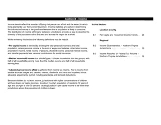 In this Section:
Loudoun County
B-1 24
Regional
B-2
25
B-3
26
• Per capita income is derived by dividing the total personal income by the total
population, where personal income is the sum of wages and salaries, other labor income,
proprietors' income, rental income of persons, dividend income, personal interest income,
and transfer payments less personal contributions for social insurance.
• Median household income is a middle figure, it divides households into two groups, with
half of all households earning more than the median income and half of all households
earning less.
Because children do not earn income, jurisdictions with higher concentrations of children
will have lower per capita incomes. Loudoun County's population of residents 19 years of
age and younger is over 30 percent, causing Loudoun's per capita income to be lower than
jurisdictions where the population of children is lower.
Income Characteristics -- Northern Virginia
Jurisdictions . . . . . . . . . . . . . . . . . . . . . . . . .
Income Reported on Federal Tax Returns --
Northern Virginia Jurisdictions . . . . . . . . . . . .
Section B - Income
• Adjusted gross income (AGI) is gathered from income tax returns. AGI is income from
taxable sources (wages and salaries, interest, dividends, and rents and royalties) minus
allowable adjustments, but not including standards and itemized deductions.
Income trends reflect the standard of living that people can afford and the extent to which
living standards vary from person to person. Income statistics are useful in determining
the volume and nature of the goods and services that a population is likely to consume.
The distribution of income within (and between) jurisdictions provides a way to describe the
diversity of the population within the area and across the region as a whole.
While reviewing this section the following definitions may be helpful:
Per Capita and Household Income Trends. .
 