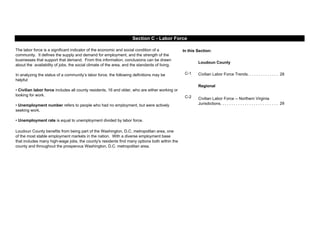 In this Section:
Loudoun County
C-1 Civilian Labor Force Trends. . . . . . . . . . . . . . 28
Regional
C-2
29
Loudoun County benefits from being part of the Washington, D.C. metropolitan area, one
of the most stable employment markets in the nation. With a diverse employment base
that includes many high-wage jobs, the county's residents find many options both within the
county and throughout the prosperous Washington, D.C. metropolitan area.
Section C - Labor Force
Civilian Labor Force -- Northern Virginia
Jurisdictions. . . . . . . . . . . . . . . . . . . . . . . . . .
The labor force is a significant indicator of the economic and social condition of a
community. It defines the supply and demand for employment, and the strength of the
businesses that support that demand. From this information, conclusions can be drawn
about the availability of jobs, the social climate of the area, and the standards of living.
In analyzing the status of a community’s labor force, the following definitions may be
helpful:
• Civilian labor force includes all county residents, 16 and older, who are either working or
looking for work.
• Unemployment number refers to people who had no employment, but were actively
seeking work.
• Unemployment rate is equal to unemployment divided by labor force.
 