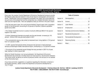 Section A 2
Section B 23
Section C 27
Section D 30
Section E 43
Section F Residential Development . . . . . . . . . . . 48
Section G Nonresidential Development . . . . . . . . . 66
Section H Rezoning Activity . . . . . . . . . . . . . . . . . . 78
Section I 83
2007 Annual Growth Summary
Loudoun County, Virginia
Income . . . . . . . . . . . . . . . . . . . . . . . . . .
Demographics . . . . . . . . . . . . . . . . . . . .
Labor Market . . . . . . . . . . . . . . . . . . . . .
Employment . . . . . . . . . . . . . . . . . . . . .
Business and Economic Statistics . . . .
Table of Contents
Every year, the Loudoun County Department of Economic Development strives to provide
the highest quality data and research in this annual report on demographic and economic
trends. Researchers, local and prospective businesses, the media, and county agencies
are just some of the people that use this compendium as a reliable information source for
both local and regional data. Here are highlights of what you will find in this year’s report:
• Loudoun experienced dramatic job growth over the past decade, increasing by 103
percent. Almost 2,500 new jobs were added in 2007.
• The nonresidential vacancy rate ended its downward trend, rising slightly to 13.9 percent
from 12.7 percent in 2006.
• The median household income in Loudoun County for 2006 was $99,371 the second
highest in the nation.
• Over the past seven years, the county led the Northern Virginia region with a population
growth of over 60 percent, accounting for 38 percent of Northern Virginia's population
growth since 2000.
Loudoun County Department of Economic Development • 1 Harrison Street, SE • 5th Floor • MSC 63 • Leesburg, VA 20175
703-777-0426 • 1-800-LOUDOUN • FAX 703-771-5363 • biz.loudoun.gov
While the Growth Summary is an annual publication, the Department of Economic
Development also produces a monthly look at our local economy, the Economic Indicators.
The current month, as well as an archive of previous months, can be found on our website
at http://biz.loudoun.gov.
Maps . . . . . . . . . . . . . . . . . . . . . . . . . . .
If you have comments, suggestions, or questions regarding the information contained in
the Growth Summary, please contact the Department of Economic Development at
703-777-0426.
• In 2007, several international airlines introduced new services to meet passenger
demand at Washington Dulles International Airport, contributing to a 13.9 percent increase
• The amount of non-residential square footage that was permitted in 2007 hit a 6-year
high, totaling 4.3 million square feet.
 