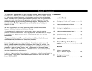 In this Section:
Loudoun County
D-1 31
D-2 33
D-3 Employment by Zip Code. . . . . . . . . . . . . . . . 34
D-4 35
D-5 Establishments by Zip Code. . . . . . . . . . . . . . 36
D-6 Major Employers. . . . . . . . . . . . . . . . . . . . . . . 37
D-7
40
Regional
D-8
41
D-9
42
Section D - Employment
Employment Trends and Forecasts. . . . . . . .
The employment, establishment, and wage information provided here is compiled from the
Quarterly Census of Employment and Wages (QCEW), formally known as ES202. QCEW
is a Federal/State cooperative program that collects and compiles employment and wage
data for workers covered by State unemployment insurance (UI) laws, and Federal civilian
workers covered by Unemployment Compensation for Federal Employees. This data
excludes proprietors, the self-employed, unpaid family members, and certain farm and
domestic workers. The following are additional definitions that may be helpful when
analyzing this data: Trends in Employment by NAICS. . . . . . . . . .
• At-place employment is the number of workers covered by state unemployment
insurance at the cited establishment in Loudoun County.
• An establishment is an economic unit such as a farm, factory, store, or mine that
produces goods or provides services. It is usually at a single physical location and engaged
in one predominant type of economic activity. A business may have more than one
establishment.
In Northern Virginia, Loudoun County ranks third in employment, and is forecasted to add the
second-highest number of jobs of all Northern Virginia counties for each of the decades
between 2000 and 2030.
Employment Forecasts --
Northern Virginia . . . . . . . . . . . . . . . . . . . . .
Trends in Average Weekly Wages by
NAICS. . . . . . . . . . . . . . . . . . . . . . . . . . . . . .
Trends in Establishments by NAICS. . . . . . .
At-Place Employment by
NAICS -- Northern Virginia. . . . . . . . . . . . . .
• Wages consist of earnings before payroll deductions, including production bonuses,
incentive earnings, commissions and cost-of-living adjustment.
Loudoun County has a diverse employment base. Three industry sectors have a 10
percent or greater share of employment: Construction, Retail Trade, and Services. This
diversity has allowed the county to maintain stability when certain industries experience a
slow down, or when the overall economy dips. Transportation and technology-related
businesses, including AOL, United Airlines, and Orbital Sciences Corporation comprise a
significant share of Loudoun's employment.
 