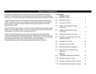 In this Section:
Loudoun County
A-1 3
A-2 4
A-3 5
A-4
7
A-5
9
A-6 11
A-7
13
A-8 14
A-9 15
A-10 16
A-11
17
A-12 18
A-13 20
A-14 21
A-15 22
Race and Ethnic Characteristics of
Residents. . . . . . . . . . . . . . . . . . . . . . . . . . . .
Regional
Comparative Demographic Overview. . . . . . .
Population of Incorporated Towns and
Planning Subareas. . . . . . . . . . . . . . . . . . . . .
Population by Zip Code. . . . . . . . . . . . . . . . . .
Housing Units by Zip Code. . . . . . . . . . . . . . .
Age Characteristics of Residents. . . . . . . . . .
Household Forecasts--Northern Virginia. . . .
Population--Northern Virginia. . . . . . . . . . . . .
Population Forecasts--Northern Virginia. . . .
Demographic data describes the characteristics of a human population and population
segments. It helps businesses and governments define the demand for specific products
and services. This data is also useful in identifying and seeing trends in consumer markets.
Loudoun County has been one of the fastest growing counties in the U.S. since the late
1990s. According to the U.S. Census Bureau, Loudoun County was the second fastest
growing county in the nation among counties with a population greater than 100,000
between 2000 and 2007.
Within the Northern Virginia region, Loudoun is the third most populous jurisdiction, behind
Fairfax and Prince William counties. Loudoun has had the fastest growth in the Northern
Virginia region since 2000, and this will continue past 2010.
Some of the local data presented in this section are presented by planning subarea.
Loudoun originally defined ten geographical regions to identify service delivery areas and
as a guide to the placement of new capital facilities. These subareas are used to forecast
long range trends and needs, and more generally for subcounty analysis.
A map showing the location of these planning subareas is provided in Section I.
Section A - Demographics
Population Trends . . . . . . . . . . . . . . . . . . . . .
Household Trends . . . . . . . . . . . . . . . . . . . . .
Housing Unit Trends. . . . . . . . . . . . . . . . . . . .
Single-Family Detached Housing
Unit Trends. . . . . . . . . . . . . . . . . . . . . . . . . . .
Single-Family Attached Housing
Unit Trends. . . . . . . . . . . . . . . . . . . . . . . . . . .
Multi-family Housing Unit Trends. . . . . . . . . .
 