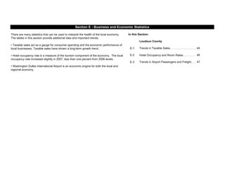 In this Section:
E-1 44
E-2 46
E-3 47
Loudoun County
There are many statistics that can be used to interpret the health of the local economy.
The tables in this section provide additional data and important trends.
• Taxable sales act as a gauge for consumer spending and the economic performance of
local businesses. Taxable sales have shown a long-term growth trend.
• Hotel occupancy rate is a measure of the tourism component of the economy. The local
occupancy rate increased slightly in 2007, less than one percent from 2006 levels.
• Washington Dulles International Airport is an economic engine for both the local and
regional economy.
Trends in Taxable Sales. . . . . . . . . . . . . . . . .
Section E - Business and Economic Statistics
Hotel Occupancy and Room Rates. . . . . . . .
Trends in Airport Passengers and Freight. . .
 