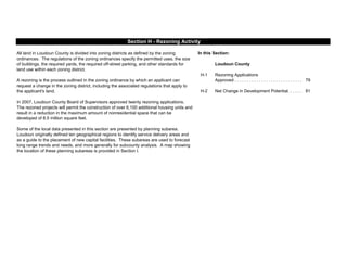 In this Section:
Loudoun County
H-1
79
H-2 81
Section H - Rezoning Activity
Some of the local data presented in this section are presented by planning subarea.
Loudoun originally defined ten geographical regions to identify service delivery areas and
as a guide to the placement of new capital facilities. These subareas are used to forecast
long range trends and needs, and more generally for subcounty analysis. A map showing
the location of these planning subareas is provided in Section I.
Rezoning Applications
Approved . . . . . . . . . . . . . . . . . . . . . . . . . . . .
All land in Loudoun County is divided into zoning districts as defined by the zoning
ordinances. The regulations of the zoning ordinances specify the permitted uses, the size
of buildings, the required yards, the required off-street parking, and other standards for
land use within each zoning district.
A rezoning is the process outlined in the zoning ordinance by which an applicant can
request a change in the zoning district, including the associated regulations that apply to
the applicant's land.
In 2007, Loudoun County Board of Supervisors approved twenty rezoning applications.
The rezoned projects will permit the construction of over 6,100 additional housing units and
result in a reduction in the maximum amount of nonresidential space that can be
developed of 8.5 million square feet.
Net Change in Development Potential. . . . . .
 