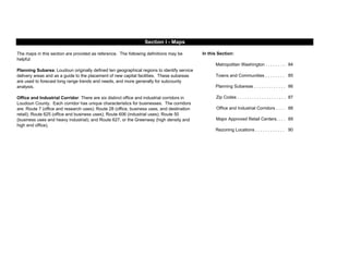 In this Section:
84
85
Planning Subareas . . . . . . . . . . . . . 86
87
88
89
90
Office and Industrial Corridors . . . .
Major Approved Retail Centers. . . .
Rezoning Locations . . . . . . . . . . . .
Section I - Maps
The maps in this section are provided as reference. The following definitions may be
helpful:
Planning Subarea: Loudoun originally defined ten geographical regions to identify service
delivery areas and as a guide to the placement of new capital facilities. These subareas
are used to forecast long range trends and needs, and more generally for subcounty
analysis.
Office and Industrial Corridor: There are six distinct office and industrial corridors in
Loudoun County. Each corridor has unique characteristics for businesses. The corridors
are: Route 7 (office and research uses); Route 28 (office, business uses, and destination
retail); Route 625 (office and business uses); Route 606 (industrial uses); Route 50
(business uses and heavy industrial); and Route 627, or the Greenway (high density and
high end office).
Metropolitan Washington . . . . . . . . .
Towns and Communities . . . . . . . .
Zip Codes . . . . . . . . . . . . . . . . . . . .
 