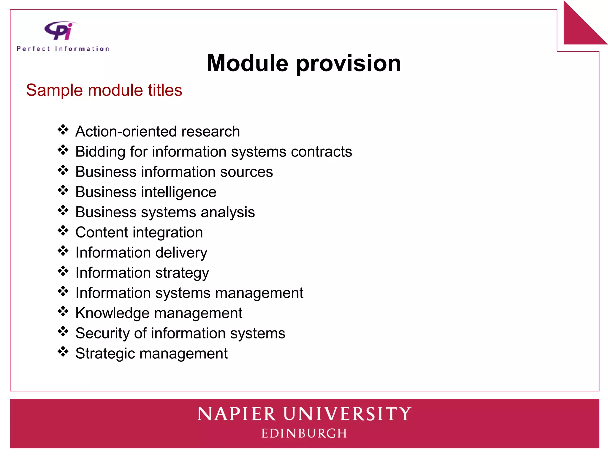 Module provision
Sample module titles

      Action-oriented research
      Bidding for information systems contracts
      Business information sources
      Business intelligence
      Business systems analysis
      Content integration
      Information delivery
      Information strategy
      Information systems management
      Knowledge management
      Security of information systems
      Strategic management
 