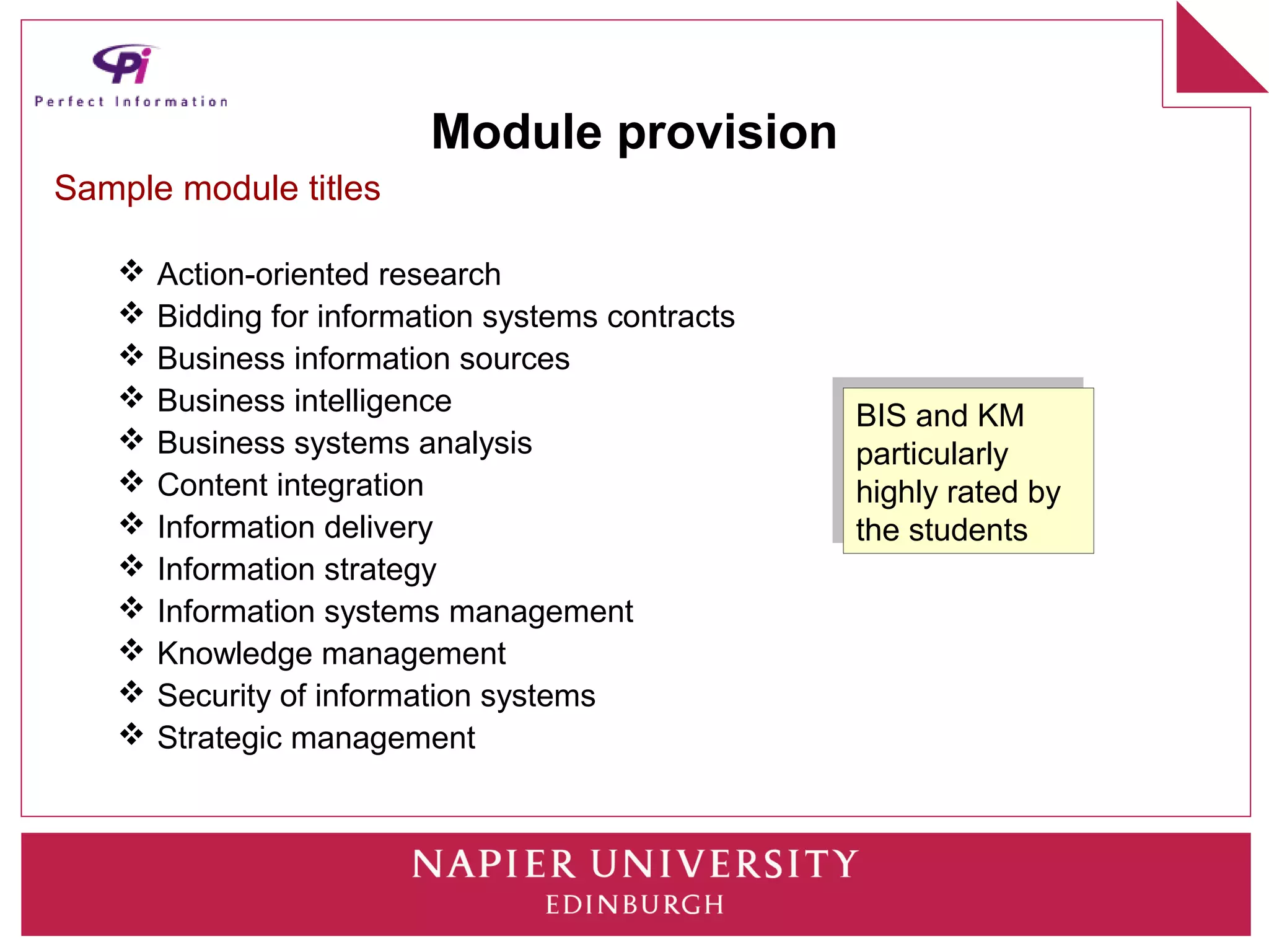 Module provision
Sample module titles

      Action-oriented research
      Bidding for information systems contracts
      Business information sources
      Business intelligence                       BIS and KM
                                                    BIS and KM
      Business systems analysis                   particularly
                                                    particularly
      Content integration                         highly rated by
                                                    highly rated by
      Information delivery                        the students
                                                    the students
      Information strategy
      Information systems management
      Knowledge management
      Security of information systems
      Strategic management
 