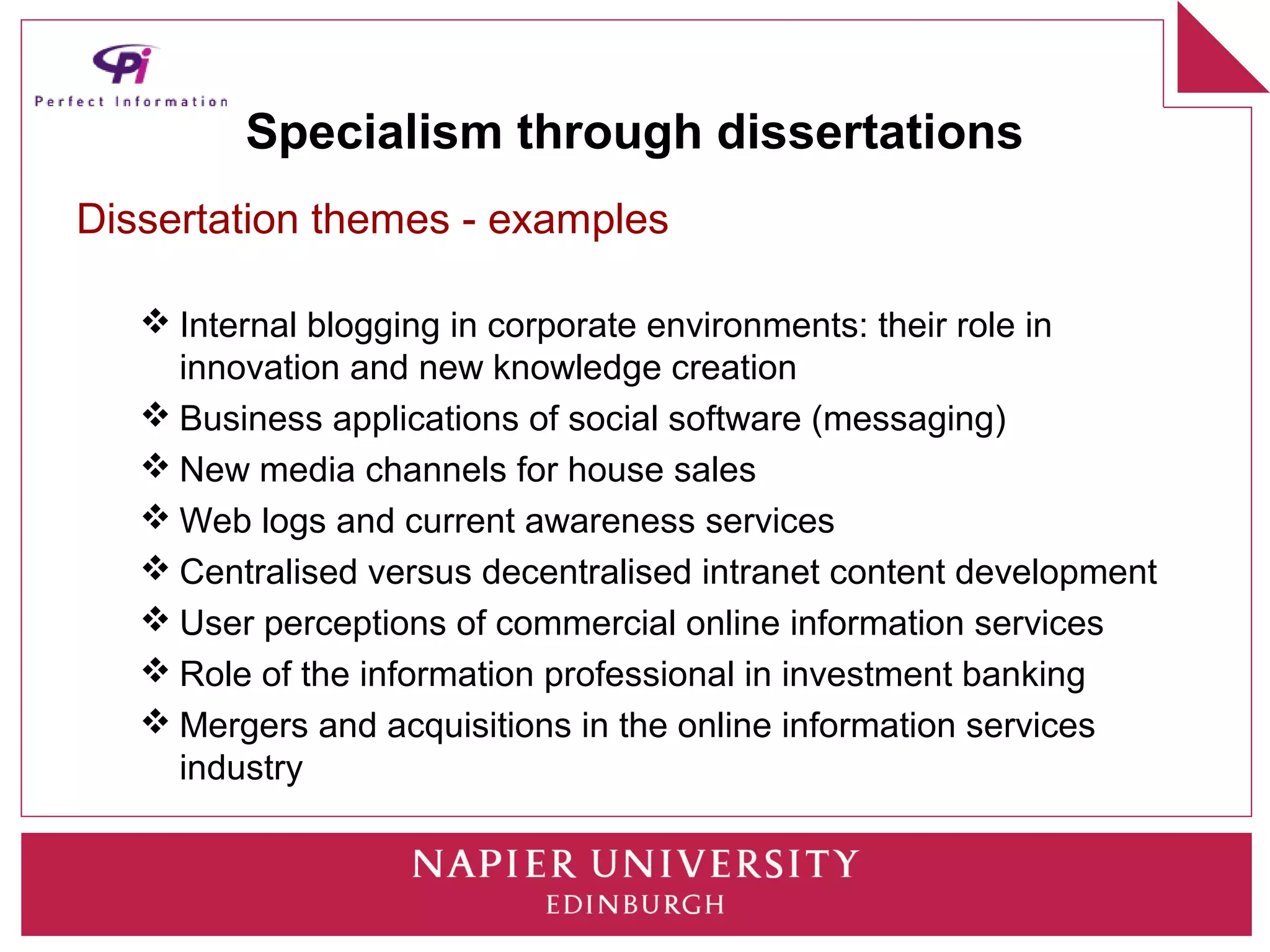 Specialism through dissertations
Dissertation themes - examples

    Internal blogging in corporate environments: their role in
     innovation and new knowledge creation
    Business applications of social software (messaging)
    New media channels for house sales
    Web logs and current awareness services
    Centralised versus decentralised intranet content development
    User perceptions of commercial online information services
    Role of the information professional in investment banking
    Mergers and acquisitions in the online information services
     industry
 