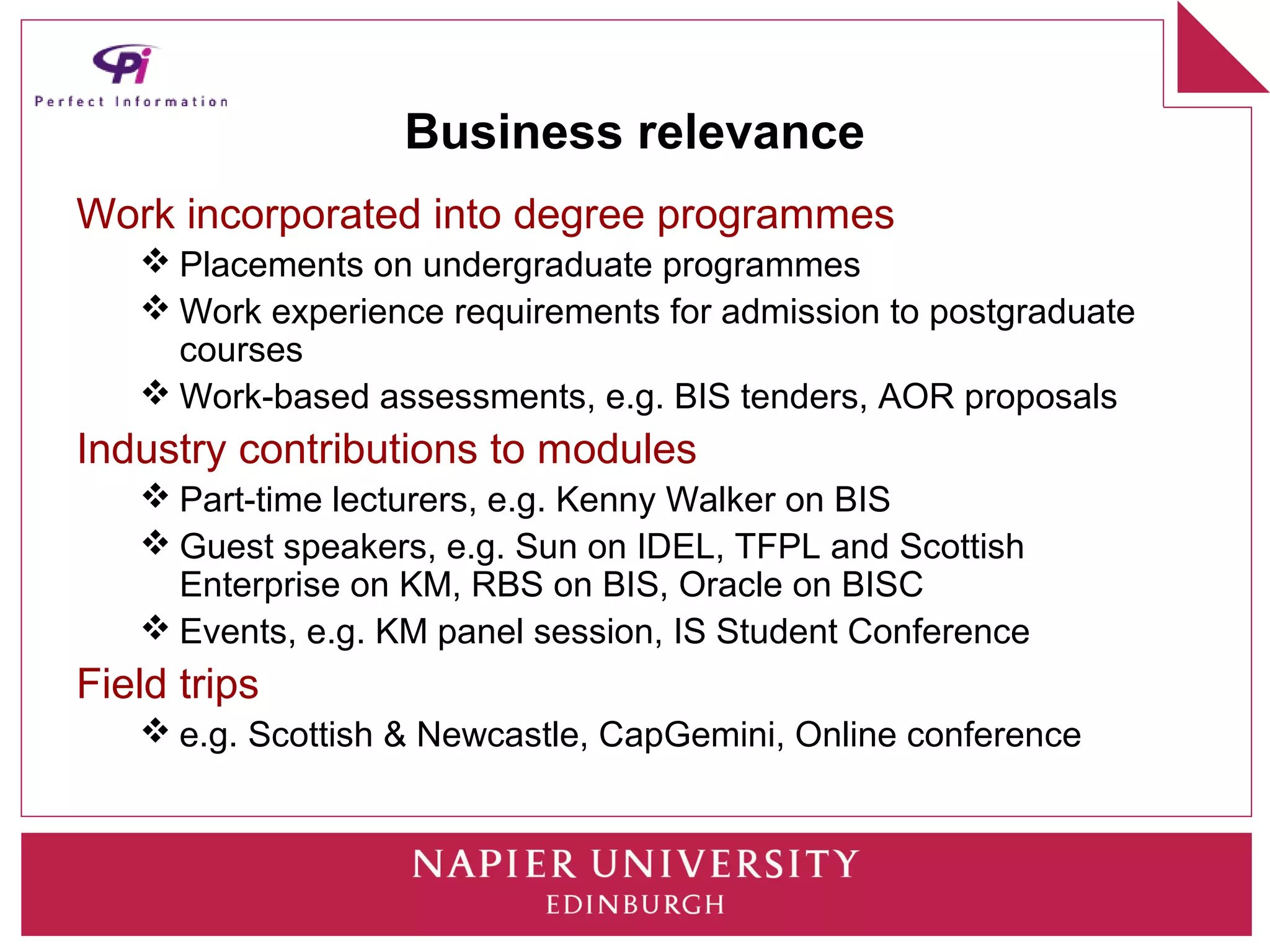 Business relevance
Work incorporated into degree programmes
    Placements on undergraduate programmes
    Work experience requirements for admission to postgraduate
     courses
    Work-based assessments, e.g. BIS tenders, AOR proposals
Industry contributions to modules
    Part-time lecturers, e.g. Kenny Walker on BIS
    Guest speakers, e.g. Sun on IDEL, TFPL and Scottish
     Enterprise on KM, RBS on BIS, Oracle on BISC
    Events, e.g. KM panel session, IS Student Conference
Field trips
    e.g. Scottish & Newcastle, CapGemini, Online conference
 