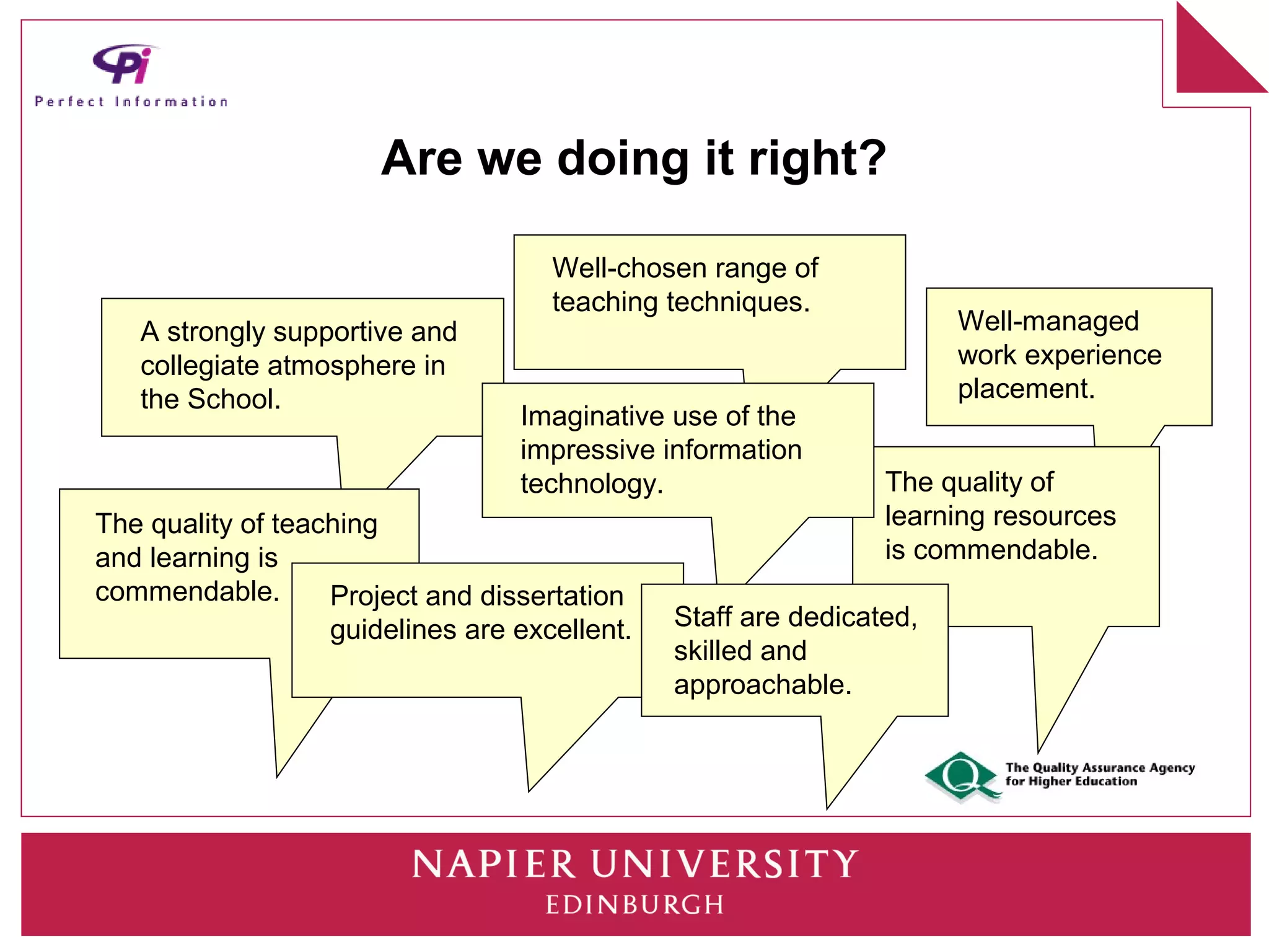 Are we doing it right?

                                     Well-chosen range of
                                     teaching techniques.
   A strongly supportive and                                          Well-managed
   collegiate atmosphere in                                           work experience
   the School.                                                        placement.
                                  Imaginative use of the
                                  impressive information
                                  technology.                   The quality of
The quality of teaching                                         learning resources
and learning is                                                 is commendable.
commendable.       Project and dissertation
                   guidelines are excellent.   Staff are dedicated,
                                               skilled and
                                               approachable.
 