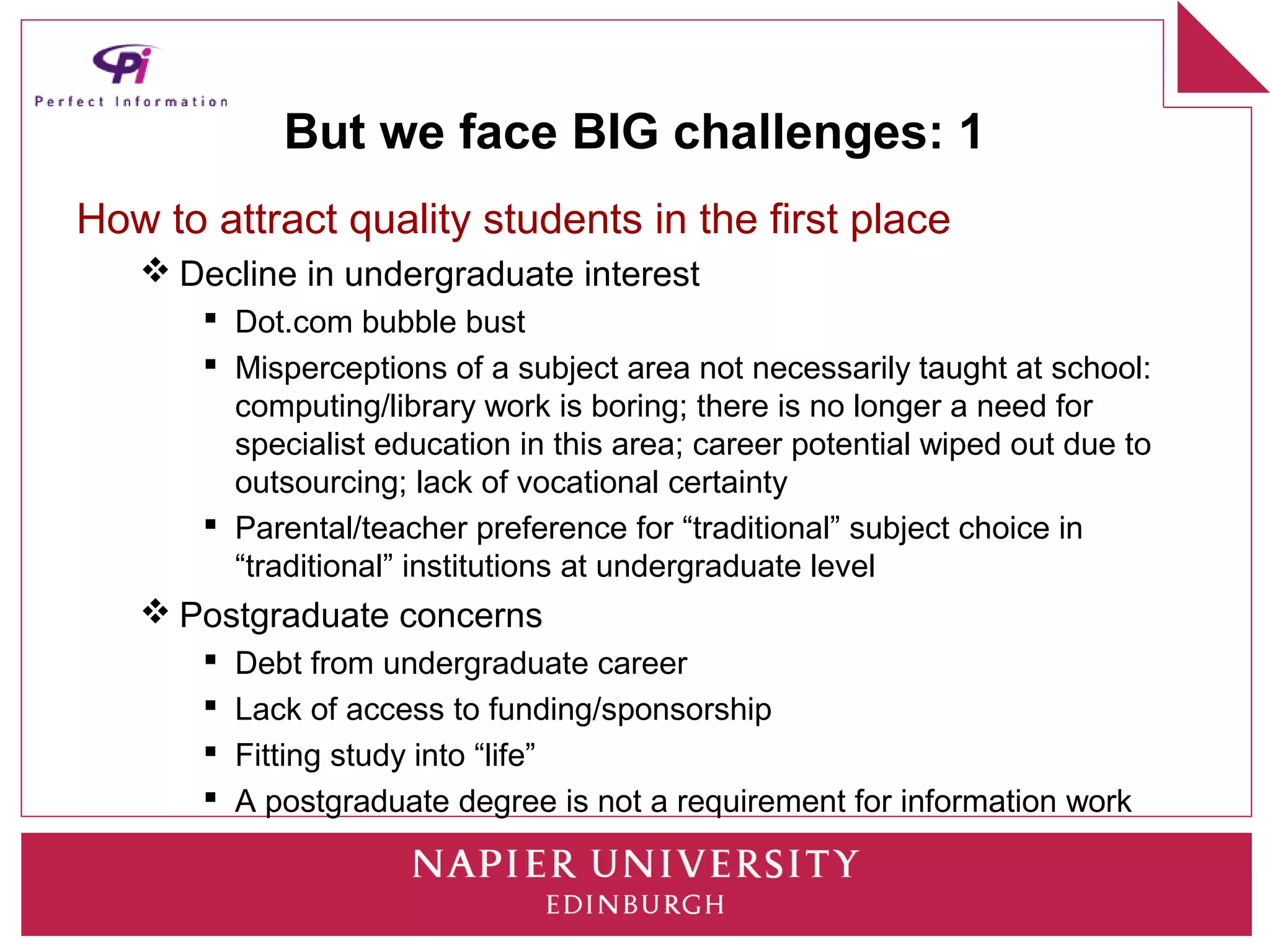But we face BIG challenges: 1
How to attract quality students in the first place
    Decline in undergraduate interest
        Dot.com bubble bust
        Misperceptions of a subject area not necessarily taught at school:
         computing/library work is boring; there is no longer a need for
         specialist education in this area; career potential wiped out due to
         outsourcing; lack of vocational certainty
        Parental/teacher preference for “traditional” subject choice in
         “traditional” institutions at undergraduate level
    Postgraduate concerns
          Debt from undergraduate career
          Lack of access to funding/sponsorship
          Fitting study into “life”
          A postgraduate degree is not a requirement for information work
 