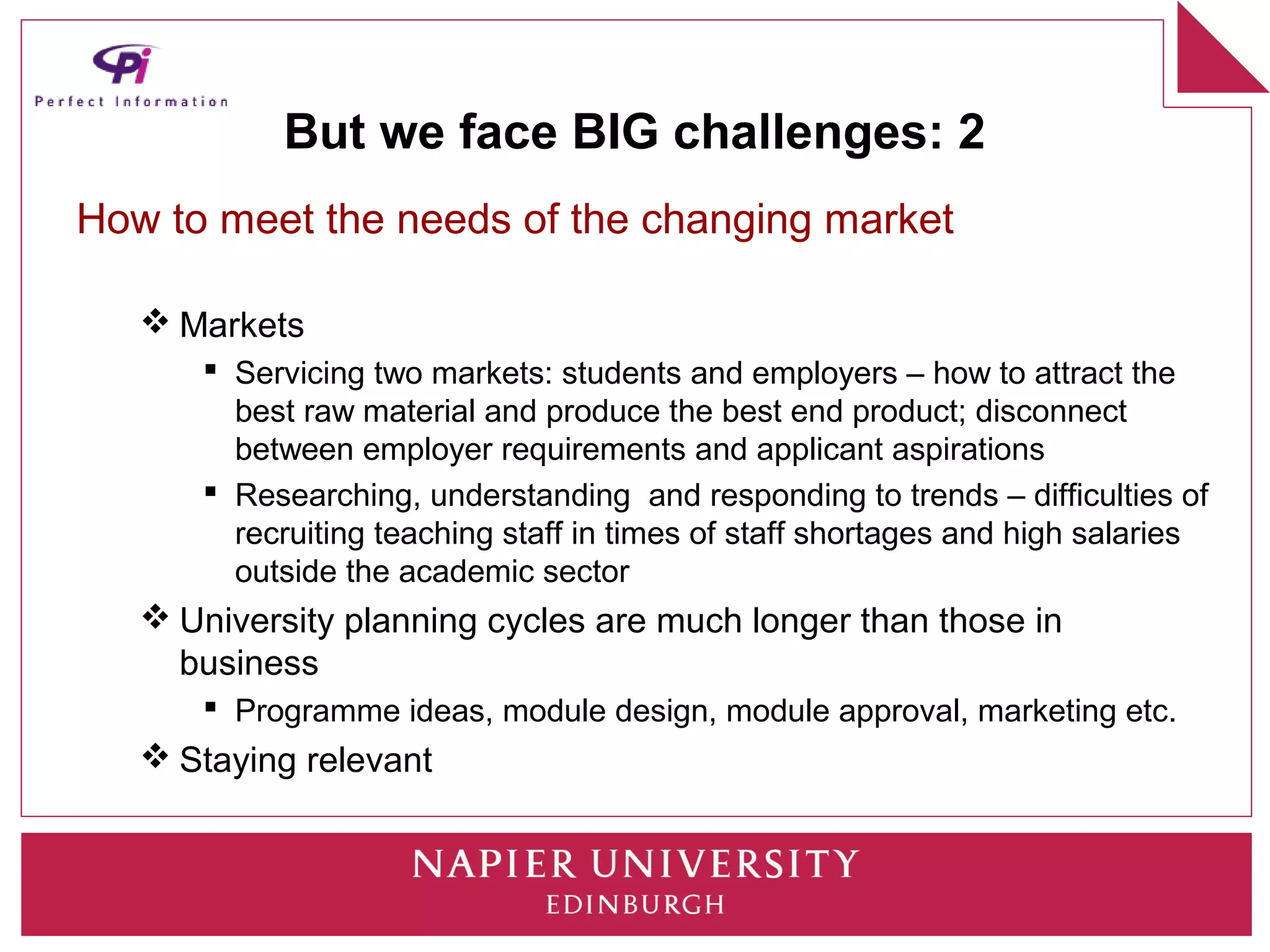 But we face BIG challenges: 2
How to meet the needs of the changing market

    Markets
       Servicing two markets: students and employers – how to attract the
        best raw material and produce the best end product; disconnect
        between employer requirements and applicant aspirations
       Researching, understanding and responding to trends – difficulties of
        recruiting teaching staff in times of staff shortages and high salaries
        outside the academic sector
    University planning cycles are much longer than those in
     business
       Programme ideas, module design, module approval, marketing etc.
    Staying relevant
 