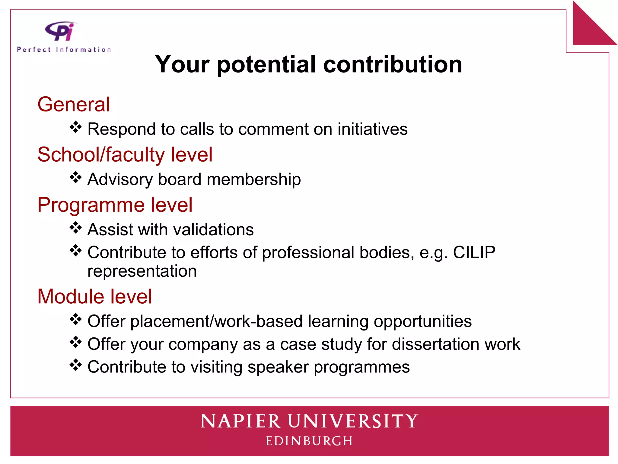Your potential contribution
General
    Respond to calls to comment on initiatives
School/faculty level
    Advisory board membership
Programme level
    Assist with validations
    Contribute to efforts of professional bodies, e.g. CILIP
     representation
Module level
    Offer placement/work-based learning opportunities
    Offer your company as a case study for dissertation work
    Contribute to visiting speaker programmes
 