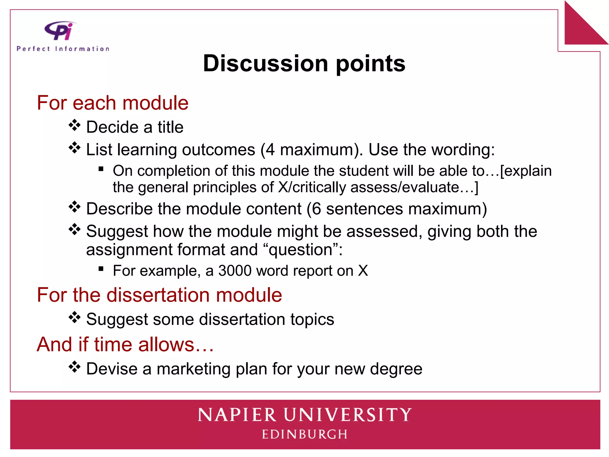 Discussion points
For each module
    Decide a title
    List learning outcomes (4 maximum). Use the wording:
       On completion of this module the student will be able to…[explain
        the general principles of X/critically assess/evaluate…]
    Describe the module content (6 sentences maximum)
    Suggest how the module might be assessed, giving both the
     assignment format and “question”:
       For example, a 3000 word report on X
For the dissertation module
    Suggest some dissertation topics
And if time allows…
    Devise a marketing plan for your new degree
 