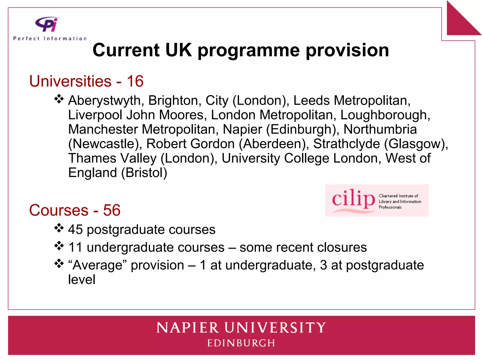 Current UK programme provision
Universities - 16
    Aberystwyth, Brighton, City (London), Leeds Metropolitan,
     Liverpool John Moores, London Metropolitan, Loughborough,
     Manchester Metropolitan, Napier (Edinburgh), Northumbria
     (Newcastle), Robert Gordon (Aberdeen), Strathclyde (Glasgow),
     Thames Valley (London), University College London, West of
     England (Bristol)

Courses - 56
    45 postgraduate courses
    11 undergraduate courses – some recent closures
    “Average” provision – 1 at undergraduate, 3 at postgraduate
     level
 