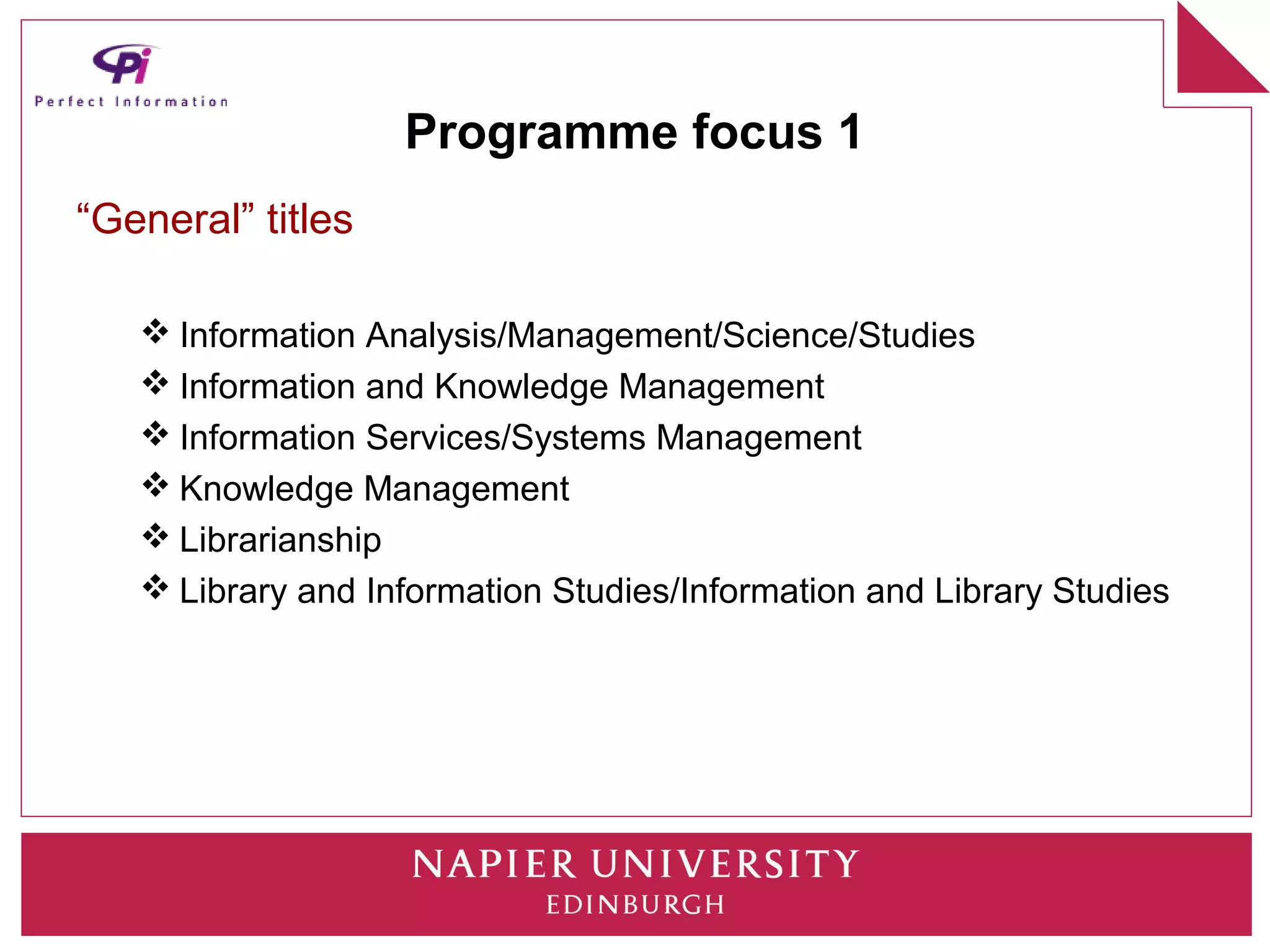 Programme focus 1
“General” titles

    Information Analysis/Management/Science/Studies
    Information and Knowledge Management
    Information Services/Systems Management
    Knowledge Management
    Librarianship
    Library and Information Studies/Information and Library Studies
 