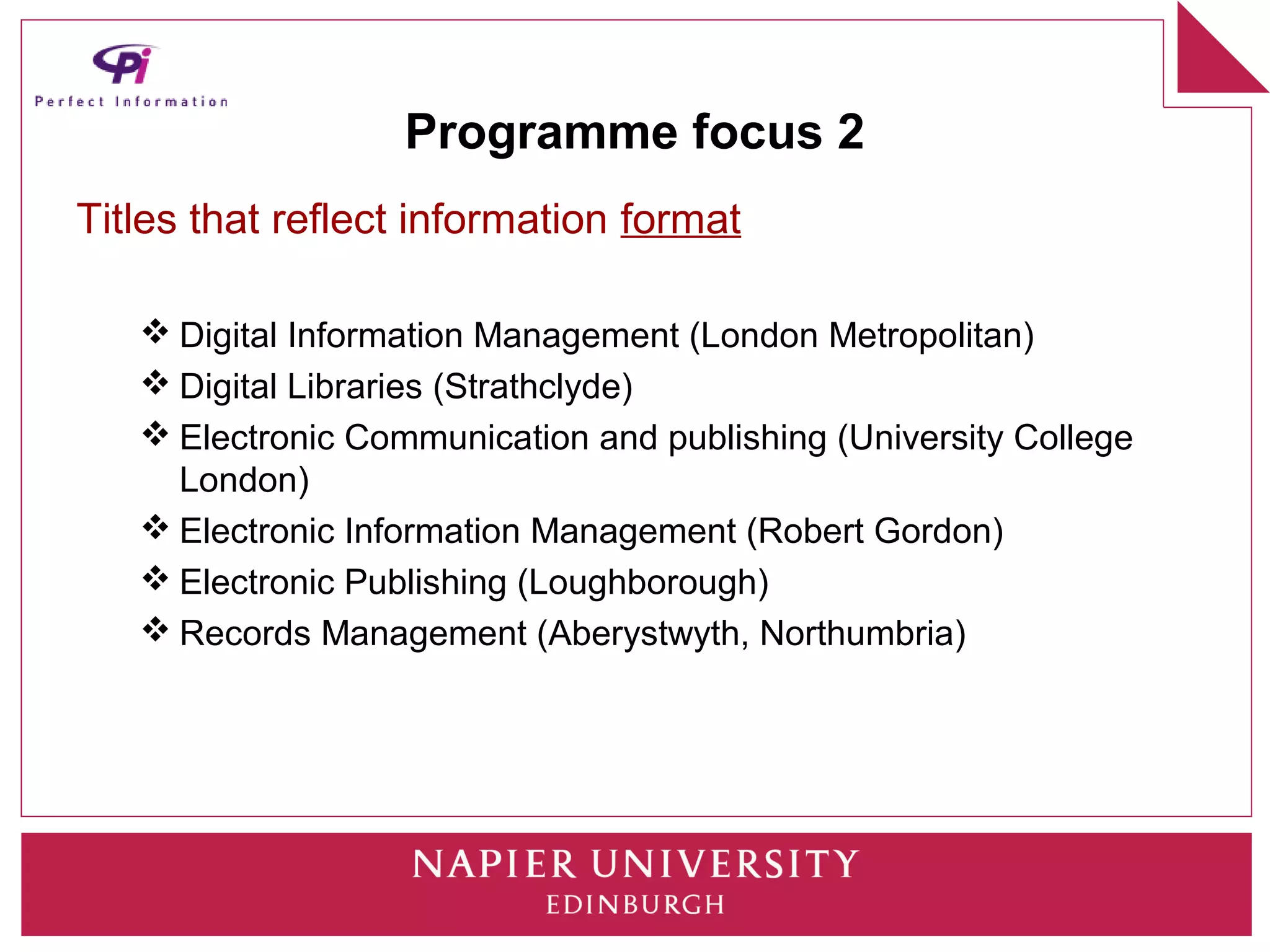 Programme focus 2
Titles that reflect information format

    Digital Information Management (London Metropolitan)
    Digital Libraries (Strathclyde)
    Electronic Communication and publishing (University College
     London)
    Electronic Information Management (Robert Gordon)
    Electronic Publishing (Loughborough)
    Records Management (Aberystwyth, Northumbria)
 