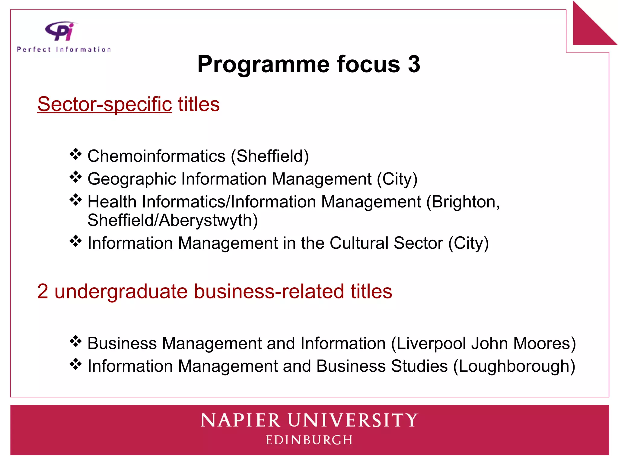 Programme focus 3
Sector-specific titles

    Chemoinformatics (Sheffield)
    Geographic Information Management (City)
    Health Informatics/Information Management (Brighton,
     Sheffield/Aberystwyth)
    Information Management in the Cultural Sector (City)

2 undergraduate business-related titles

    Business Management and Information (Liverpool John Moores)
    Information Management and Business Studies (Loughborough)
 