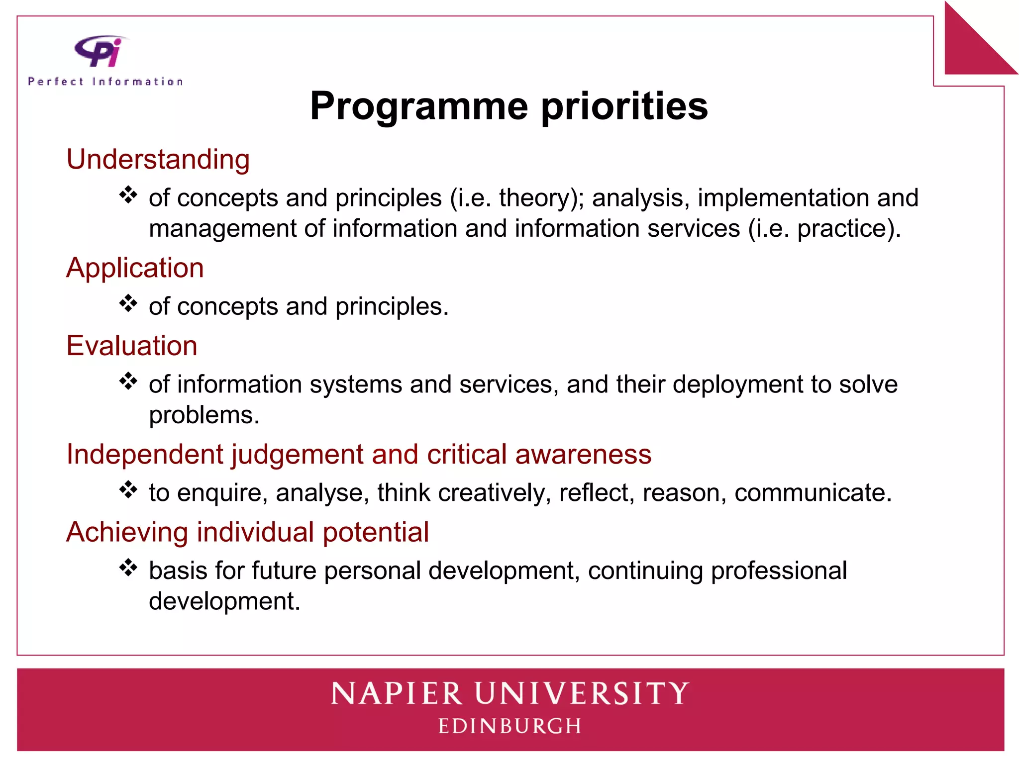 Programme priorities
Understanding
     of concepts and principles (i.e. theory); analysis, implementation and
      management of information and information services (i.e. practice).
Application
     of concepts and principles.
Evaluation
     of information systems and services, and their deployment to solve
      problems.
Independent judgement and critical awareness
     to enquire, analyse, think creatively, reflect, reason, communicate.
Achieving individual potential
     basis for future personal development, continuing professional
      development.
 