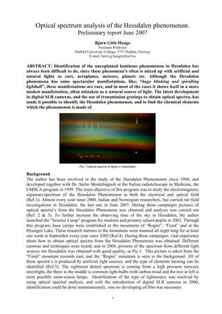 Optical spectrum analysis of the Hessdalen phenomenon.
                             Preliminary report June 2007
                                         Bjørn Gitle Hauge
                                          Assistant Professor
                           Østfold University College, 1757 Halden, Norway
                                    E-mail: bjorn.g.hauge@hiof.no

ABSTRACT: Identification of the unexplained luminous phenomenon in Hessdalen has
always been difficult to do, since these phenomena’s often is mixed up with artificial and
natural lights as cars, aeroplanes, meteors, planets etc. Although the Hessdalen
phenomena has some spectacular manifestations, like; “huge blinking and spiralling
lightball”, these manifestations are rare, and in most of the cases it shows itself in a more
modest manifestation, often mistaken as a natural source of light. The latest development
in digital SLR cameras, and the use of transmission gratings to obtain optical spectra, has
made it possible to identify the Hessdalen phenomenon, and to find the chemical elements
which the phenomenon is made of.




                              Pic.1 Optical spectra of lights in Hessdalen

Background
The author has been involved in the study of the Hessdalen Phenomenon since 1994, and
developed together with Dr. Stelio Montebugnoli at the Italian radiotelescope in Medicina, the
EMBLA program in 1999. The main objective of this program was to study the electromagnetic
signature/spectrum of the Hessdalen Phenomenon in both the electrical and optical field
(Ref.1). Almost every year since 2000, Italian and Norwegian researchers, has carried out field
investigations in Hessdalen, the last one in June 2007. During these campaigns pictures of
optical spectra’s from the Hessdalen Phenomena was obtained and analysis was carried out
(Ref. 2 & 3). To further increase the observing time of the sky in Hessdalen, the author
launched the “Science Camp” program for students and primary school pupils in 2002. Through
this program, base camps were established in the mountains of “Rogne”, “Finså” and at the
Øyungen Lake. These research stations in the mountains were manned all night long for at least
one week in September every year since 2002 (Ref.4). During these campaigns, vital experience
about how to obtain optical spectra from the Hessdalen Phenomena was obtained. Different
cameras and techniques were tested, and in 2004, pictures of the spectrum from different light
sources inn Hessdalen was obtained with good quality, se Pic.1. This picture is taken from the
“Finså” mountain towards east, and the “Rogne” mountain is seen in the background. All of
these spectra’s is produced by artificial light sources, and the type of elements burning can be
identified (Ref.5). The rightmost dotted spectrum is coming from a high pressure mercury
streetlight, the three in the middle is common light-bulbs with carbon tread and the two at left is
most possible neon-xenon lamps. Identification of the type of lightsource was resolved by
using optical spectral analysis, and with the introduction of digital SLR cameras in 2006,
identification could be done instantaneously, sine no developing of film was necessary.

                                                      1
 