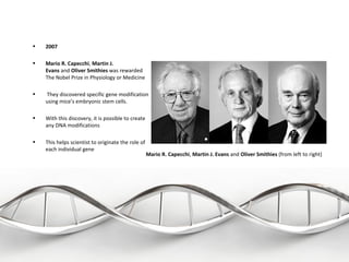 •   2007

•   Mario R. Capecchi, Martin J.
    Evans and Oliver Smithies was rewarded 
    The Nobel Prize in Physiology or Medicine

•    They discovered specific gene modification 
    using mice’s embryonic stem cells.

•   With this discovery, it is possible to create 
    any DNA modifications

•   This helps scientist to originate the role of 
    each individual gene
                                                  Mario R. Capecchi, Martin J. Evans and Oliver Smithies (from left to right)
 