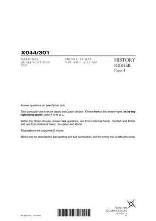 ©
X044/301
N A T I O N A L F R I D A Y , 1 8 M A Y
Q U A L I F I C A T I O N S 9 . 0 0 A M – 1 0 . 2 0 A M
2 0 0 7
HISTORY
HIGHER
Paper 1
PB X044/301 6/16370 *X044/301*
Answer questions on one Option only.
Take particular care to show clearly the Option chosen. On the front of the answer book, in the top
right-hand corner, write A or B or C.
Within the Option chosen, answer two questions, one from Historical Study: Scottish and British
and one from Historical Study: European and World.
All questions are assigned 25 marks.
Marks may be deducted for bad spelling and bad punctuation, and for writing that is difficult to read.
 