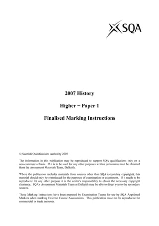 2007 History
Higher − Paper 1
Finalised Marking Instructions
 Scottish Qualifications Authority 2007
The information in this publication may be reproduced to support SQA qualifications only on a
non-commercial basis. If it is to be used for any other purposes written permission must be obtained
from the Assessment Materials Team, Dalkeith.
Where the publication includes materials from sources other than SQA (secondary copyright), this
material should only be reproduced for the purposes of examination or assessment. If it needs to be
reproduced for any other purpose it is the centre's responsibility to obtain the necessary copyright
clearance. SQA's Assessment Materials Team at Dalkeith may be able to direct you to the secondary
sources.
These Marking Instructions have been prepared by Examination Teams for use by SQA Appointed
Markers when marking External Course Assessments. This publication must not be reproduced for
commercial or trade purposes.
 