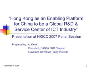 “ Hong Kong as an Enabling Platform for China to be a Global R&D & Service Center of ICT Industry” Presentation at HKICC 2007 Panel Session Prepared by:  Al Kwok   President, CASPA PRD Chapter   Governor, Savantas Policy Institute 