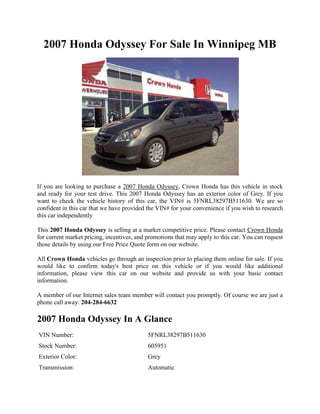 2007 Honda Odyssey For Sale In Winnipeg MB




If you are looking to purchase a 2007 Honda Odyssey, Crown Honda has this vehicle in stock
and ready for your test drive. This 2007 Honda Odyssey has an exterior color of Grey. If you
want to check the vehicle history of this car, the VIN# is 5FNRL38297B511630. We are so
confident in this car that we have provided the VIN# for your convenience if you wish to research
this car independently

This 2007 Honda Odyssey is selling at a market competitive price. Please contact Crown Honda
for current market pricing, incentives, and promotions that may apply to this car. You can request
those details by using our Free Price Quote form on our website.

All Crown Honda vehicles go through an inspection prior to placing them online for sale. If you
would like to confirm today's best price on this vehicle or if you would like additional
information, please view this car on our website and provide us with your basic contact
information.

A member of our Internet sales team member will contact you promptly. Of course we are just a
phone call away: 204-284-6632

2007 Honda Odyssey In A Glance
VIN Number:                                 5FNRL38297B511630
Stock Number:                               605951
Exterior Color:                             Grey
Transmission:                               Automatic
 