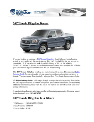 2007 Honda Ridgeline Denver




If you are looking to purchase a 2007 Honda Ridgeline, Ralph Schomp Honda has this
vehicle in stock and ready for your test drive. This 2007 Honda Ridgeline has an exterior
color of BLUE. If you want to check the vehicle history of this car, the VIN# is
2HJYK16277H530821. We are so confident in this car that we have provided the VIN# for
your convenience if you wish to research this car independently

This 2007 Honda Ridgeline is selling at a market competitive price. Please contact Ralph
Schomp Honda for current market pricing, incentives, and promotions that may apply to
this car. You can request those details by using our Free Price Quote form on our website.

All Ralph Schomp Honda vehicles go through an inspection prior to placing them online
for sale. If you would like to confirm today's best price on this vehicle or if you would like
additional information, please view this car on our website and provide us with your basic
contact information.

A member of our Internet sales team member will contact you promptly. Of course we are
just a phone call away: 303-647-6785

2007 Honda Ridgeline In A Glance
VIN Number: 2HJYK16277H530821
Stock Number: 2HP2020
Exterior Color: BLUE
 