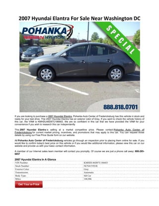 2007 Hyundai Elantra For Sale Near Washington DC




If you are looking to purchase a 2007 Hyundai Elantra, Pohanka Auto Center of Fredericksburg has this vehicle in stock and
ready for your test drive. This 2007 Hyundai Elantra has an exterior color of Gray. If you want to check the vehicle history of
this car, the VIN# is KMHDU46D87U186683. We are so confident in this car that we have provided the VIN# for your
convenience if you wish to research this car independently

This 2007 Hyundai Elantra is selling at a market competitive price. Please contact Pohanka Auto Center of
Fredericksburg for current market pricing, incentives, and promotions that may apply to this car. You can request those
details by using our Free Price Quote form on our website.

All Pohanka Auto Center of Fredericksburg vehicles go through an inspection prior to placing them online for sale. If you
would like to confirm today's best price on this vehicle or if you would like additional information, please view this car on our
website and provide us with your basic contact information.

A member of our Internet sales team member will contact you promptly. Of course we are just a phone call away: 888-285-
6857

2007 Hyundai Elantra In A Glance
VIN Number:                                                         KMHDU46D87U186683
Stock Number:                                                       NCN415591B
Exterior Color:                                                     Gray
Transmission:                                                       Automatic
Body Type:                                                          4dr Car
Miles:                                                              108,906
 