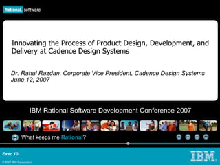 Exec 10
© 2007 IBM Corporation
What keeps me Rational?
IBM Rational Software Development Conference 2007
®
Innovating the Process of Product Design, Development, and
Delivery at Cadence Design Systems
Dr. Rahul Razdan, Corporate Vice President, Cadence Design Systems
June 12, 2007
 