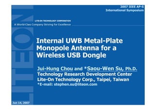 2007 IEEE AP-S
                                                International Symposium




               Internal UWB Metal-Plate
               Monopole Antenna for a
               Wireless USB Dongle
               Jui-Hung Chou and *Saou-Wen Su, Ph.D.
               Technology Research Development Center
               Lite-On Technology Corp., Taipei, Taiwan
               *E-mail: stephen.su@liteon.com



Jun 14, 2007
 