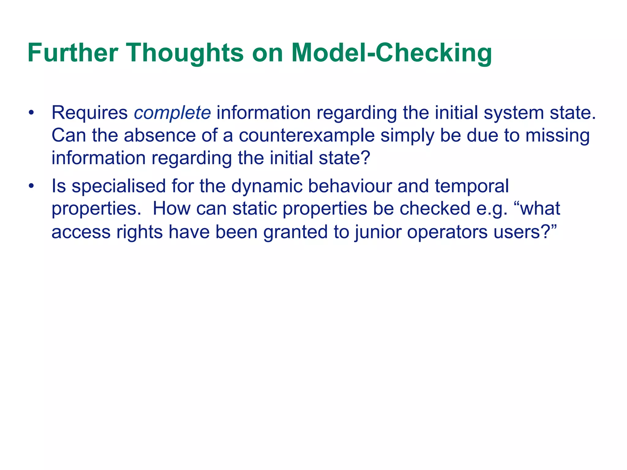 Further Thoughts on Model-Checking
•  Requires complete information regarding the initial system state.
Can the absence of a counterexample simply be due to missing
information regarding the initial state?
•  Is specialised for the dynamic behaviour and temporal
properties. How can static properties be checked e.g. “what
access rights have been granted to junior operators users?”

 