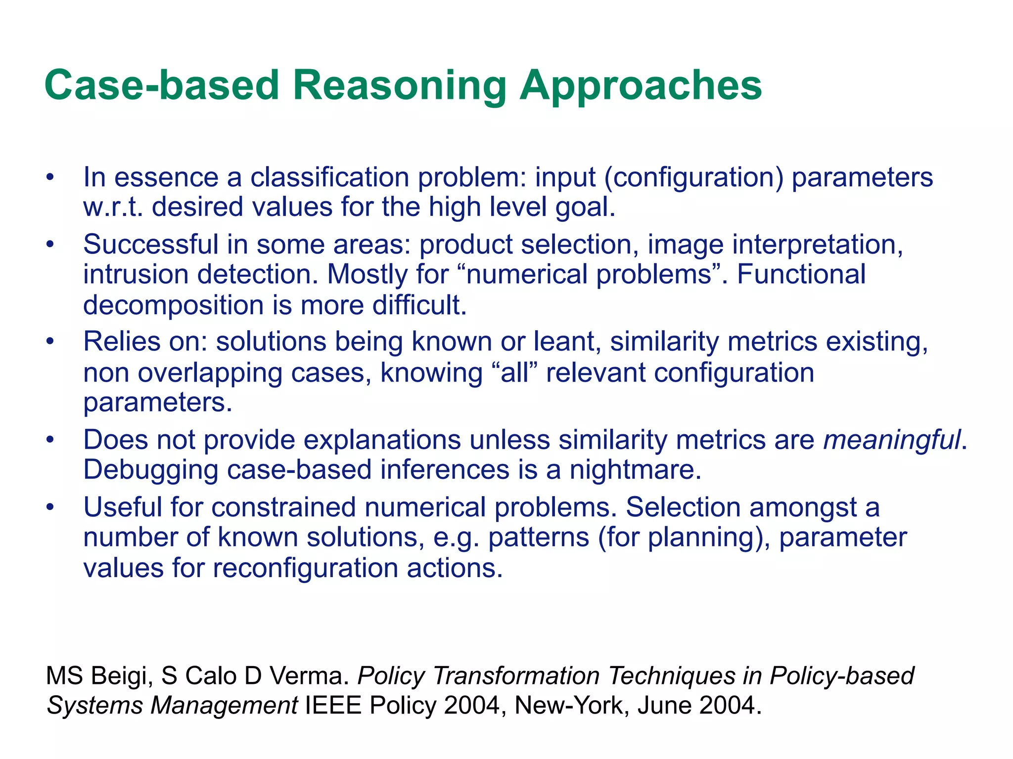 Case-based Reasoning Approaches
•  In essence a classification problem: input (configuration) parameters
w.r.t. desired values for the high level goal.
•  Successful in some areas: product selection, image interpretation,
intrusion detection. Mostly for “numerical problems”. Functional
decomposition is more difficult.
•  Relies on: solutions being known or leant, similarity metrics existing,
non overlapping cases, knowing “all” relevant configuration
parameters.
•  Does not provide explanations unless similarity metrics are meaningful.
Debugging case-based inferences is a nightmare.
•  Useful for constrained numerical problems. Selection amongst a
number of known solutions, e.g. patterns (for planning), parameter
values for reconfiguration actions.

MS Beigi, S Calo D Verma. Policy Transformation Techniques in Policy-based
Systems Management IEEE Policy 2004, New-York, June 2004.

 