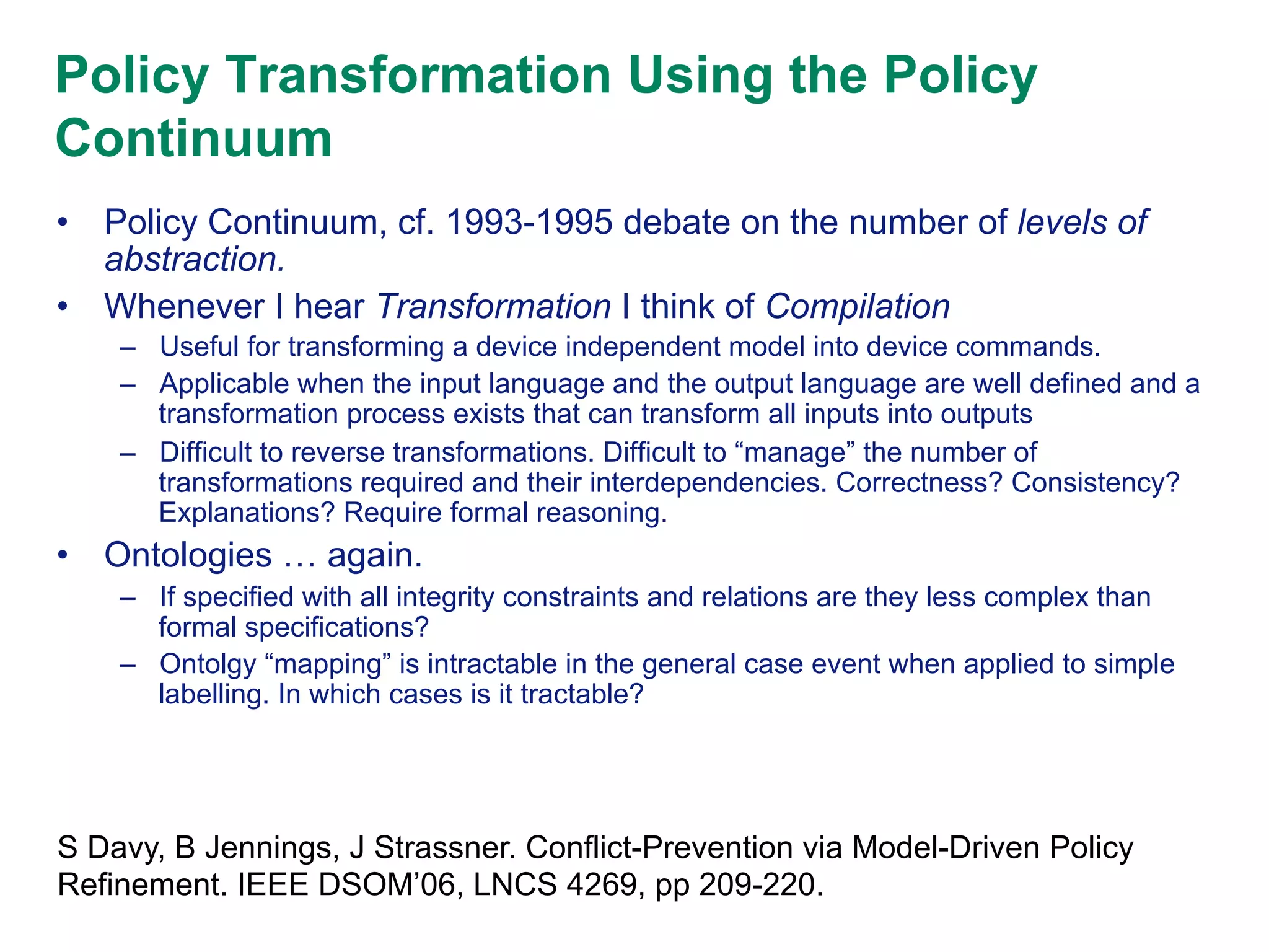 Policy Transformation Using the Policy
Continuum
•  Policy Continuum, cf. 1993-1995 debate on the number of levels of
abstraction.
•  Whenever I hear Transformation I think of Compilation
–  Useful for transforming a device independent model into device commands.
–  Applicable when the input language and the output language are well defined and a
transformation process exists that can transform all inputs into outputs
–  Difficult to reverse transformations. Difficult to “manage” the number of
transformations required and their interdependencies. Correctness? Consistency?
Explanations? Require formal reasoning.

•  Ontologies … again.
–  If specified with all integrity constraints and relations are they less complex than
formal specifications?
–  Ontolgy “mapping” is intractable in the general case event when applied to simple
labelling. In which cases is it tractable?

S Davy, B Jennings, J Strassner. Conflict-Prevention via Model-Driven Policy
Refinement. IEEE DSOM’06, LNCS 4269, pp 209-220.

 