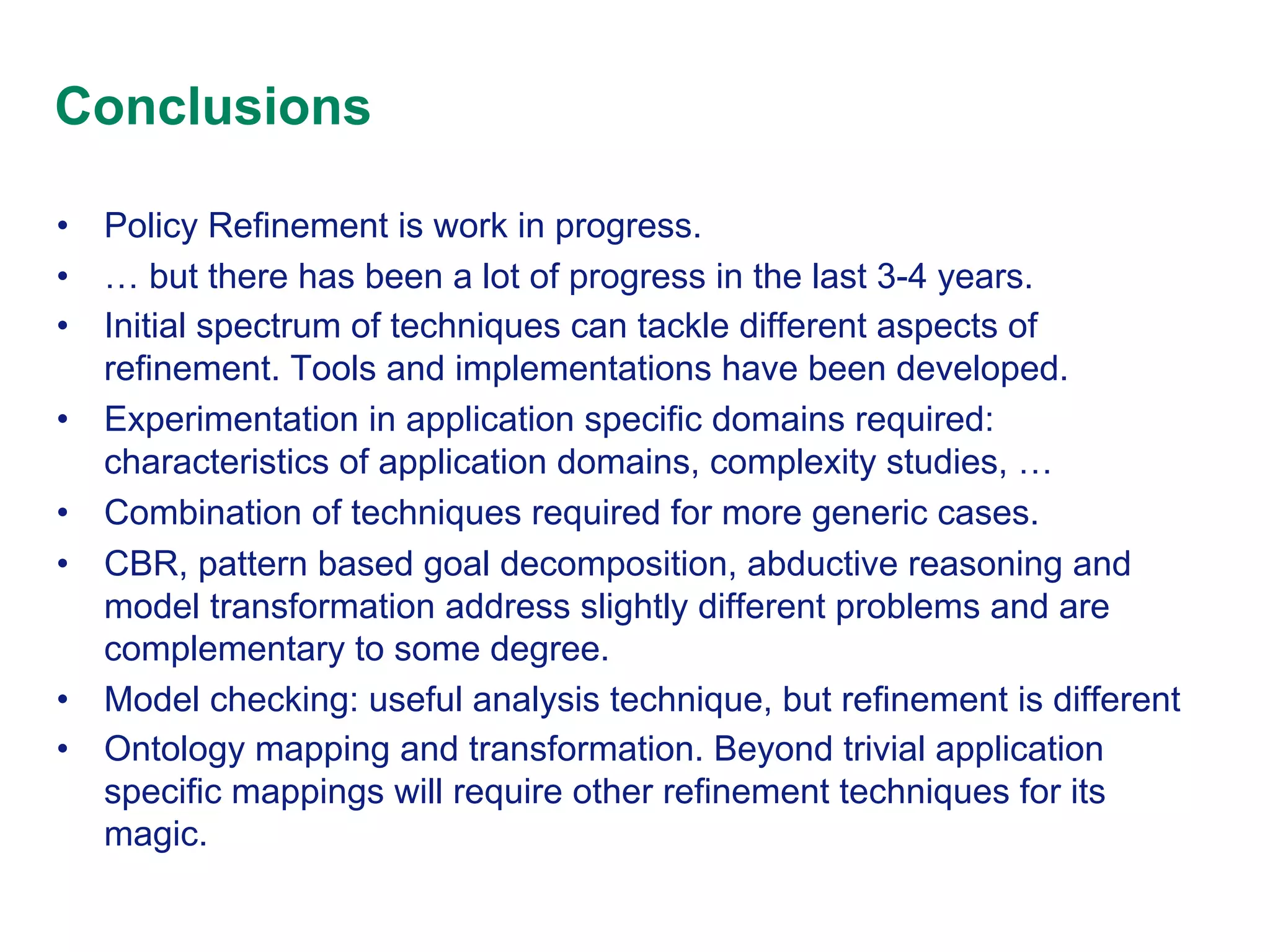 Conclusions
•  Policy Refinement is work in progress.
•  … but there has been a lot of progress in the last 3-4 years.
•  Initial spectrum of techniques can tackle different aspects of
refinement. Tools and implementations have been developed.
•  Experimentation in application specific domains required:
characteristics of application domains, complexity studies, …
•  Combination of techniques required for more generic cases.
•  CBR, pattern based goal decomposition, abductive reasoning and
model transformation address slightly different problems and are
complementary to some degree.
•  Model checking: useful analysis technique, but refinement is different
•  Ontology mapping and transformation. Beyond trivial application
specific mappings will require other refinement techniques for its
magic.

 
