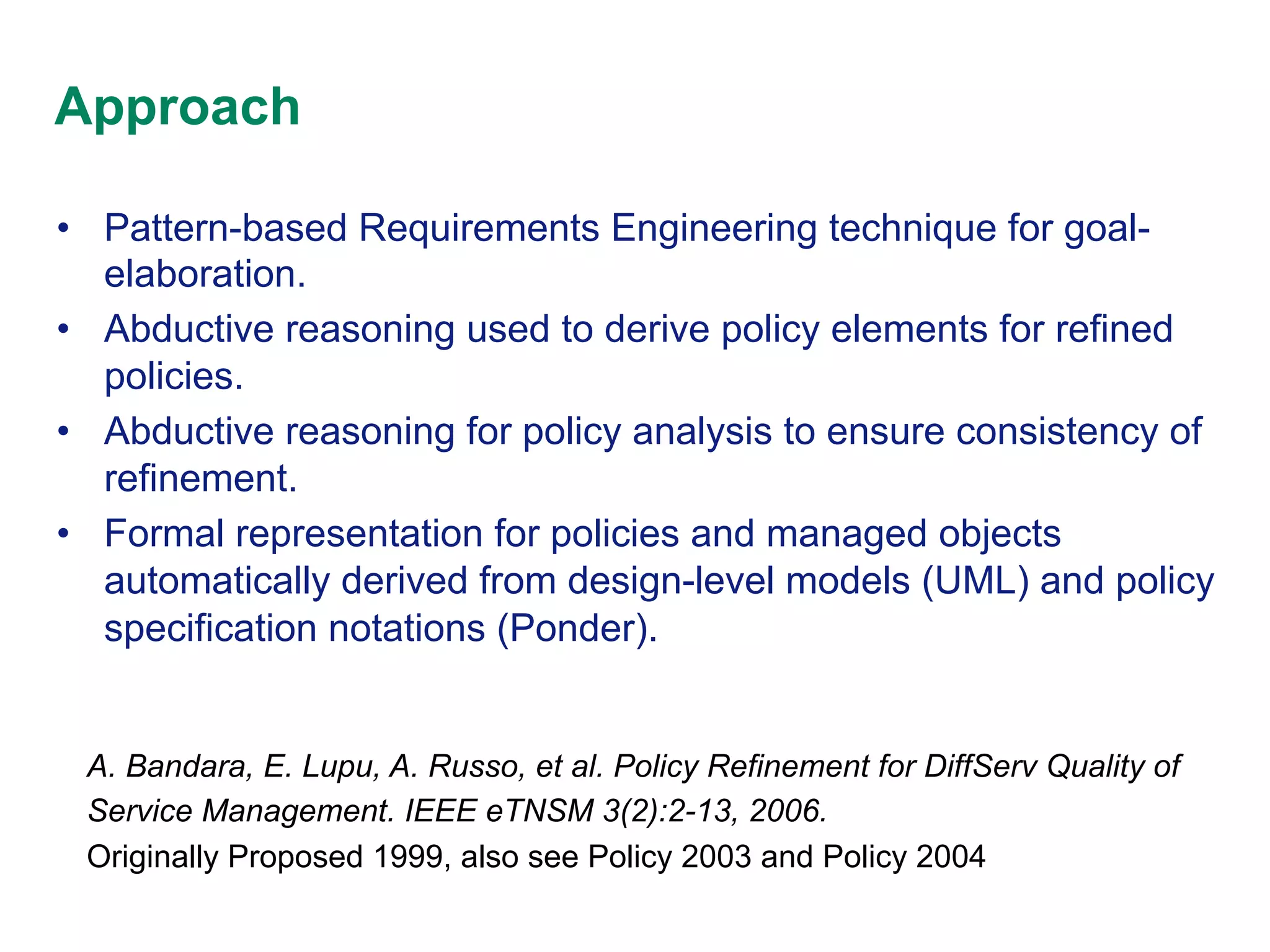 Approach
•  Pattern-based Requirements Engineering technique for goalelaboration.
•  Abductive reasoning used to derive policy elements for refined
policies.
•  Abductive reasoning for policy analysis to ensure consistency of
refinement.
•  Formal representation for policies and managed objects
automatically derived from design-level models (UML) and policy
specification notations (Ponder).

A. Bandara, E. Lupu, A. Russo, et al. Policy Refinement for DiffServ Quality of
Service Management. IEEE eTNSM 3(2):2-13, 2006.
Originally Proposed 1999, also see Policy 2003 and Policy 2004

 