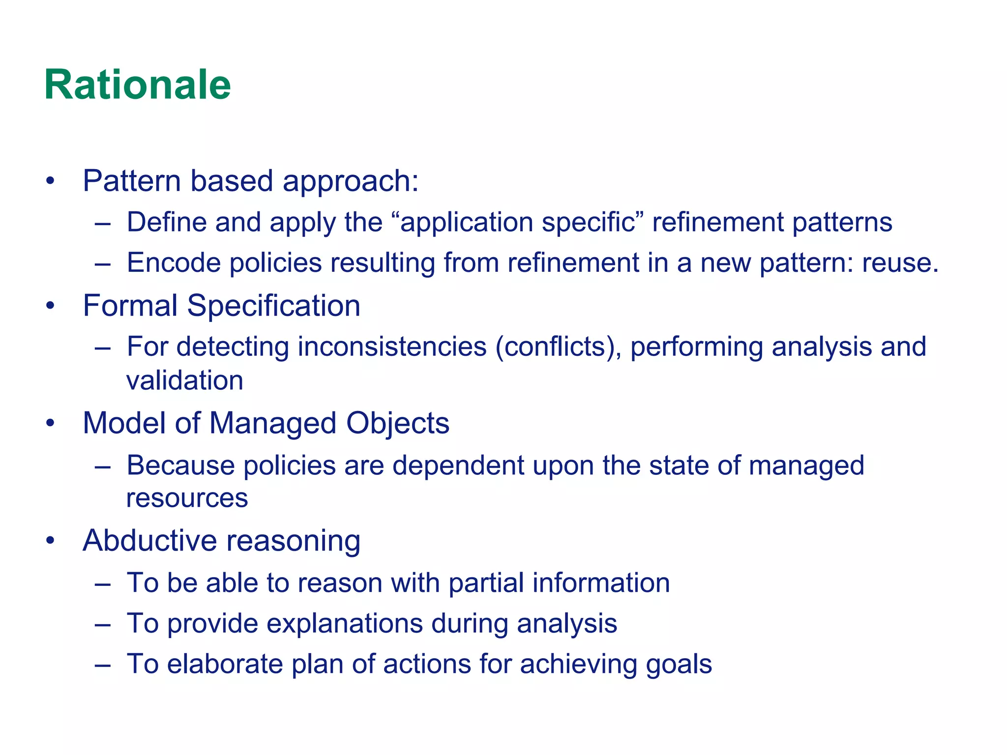 Rationale
•  Pattern based approach:
–  Define and apply the “application specific” refinement patterns
–  Encode policies resulting from refinement in a new pattern: reuse.

•  Formal Specification
–  For detecting inconsistencies (conflicts), performing analysis and
validation

•  Model of Managed Objects
–  Because policies are dependent upon the state of managed
resources

•  Abductive reasoning
–  To be able to reason with partial information
–  To provide explanations during analysis
–  To elaborate plan of actions for achieving goals

 