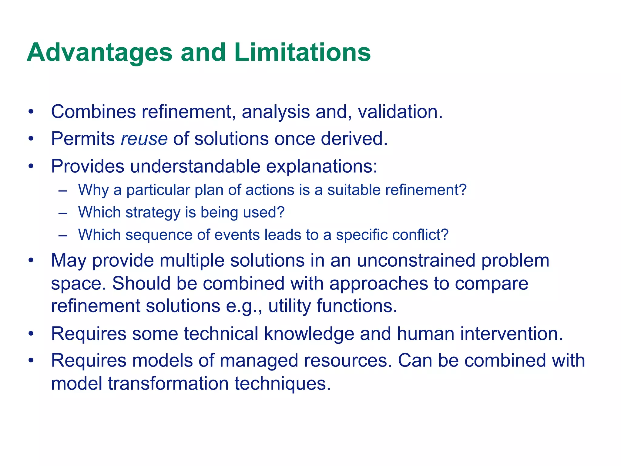 Advantages and Limitations
•  Combines refinement, analysis and, validation.
•  Permits reuse of solutions once derived.
•  Provides understandable explanations:
–  Why a particular plan of actions is a suitable refinement?
–  Which strategy is being used?
–  Which sequence of events leads to a specific conflict?

•  May provide multiple solutions in an unconstrained problem
space. Should be combined with approaches to compare
refinement solutions e.g., utility functions.
•  Requires some technical knowledge and human intervention.
•  Requires models of managed resources. Can be combined with
model transformation techniques.

 