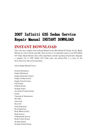 2007 Infiniti G35 Sedan Service
Repair Manual INSTANT DOWNLOAD
INSTANT DOWNLOAD
This is the most complete Service Repair Manual for the 2007 Infiniti G35 Sedan .Service Repair
Manual can come in handy especially when you have to do immediate repair to your 2007 Infiniti
G35 Sedan .Repair Manual comes with comprehensive details regarding technical data. Diagrams
a complete list of 2007 Infiniti G35 Sedan parts and pictures.This is a must for the
Do-It-Yours.You will not be dissatisfied.
Service Repair Manual Covers:
General Information
Engine Mechanical
Engine Lubrication System
Engine Cooling System
Engine Control System
Fuel System
Exhaust System
Starting System
Accelerator Control System
Clutch
Transaxle & Transmission
Driveline
Front Axle
Rear Axle
Front Suspension
Rear Suspension
Road Wheels & Tires
Brake System
Parking Brake System
Brake Control System
Steering System
Steering Control System
 