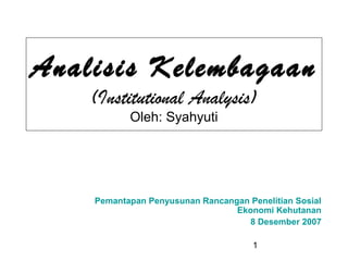 1
Analisis Kelembagaan
(Institutional Analysis)
Oleh: Syahyuti
Pemantapan Penyusunan Rancangan Penelitian Sosial
Ekonomi Kehutanan
8 Desember 2007
 