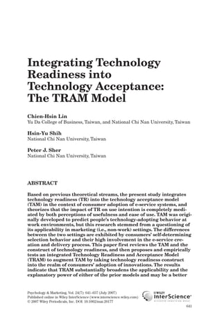 Integrating Technology
Readiness into
Technology Acceptance:
The TRAM Model
Chien-Hsin Lin
Yu Da College of Business, Taiwan, and National Chi Nan University, Taiwan
Hsin-Yu Shih
National Chi Nan University, Taiwan
Peter J. Sher
National Chi Nan University, Taiwan
ABSTRACT
Based on previous theoretical streams, the present study integrates
technology readiness (TR) into the technology acceptance model
(TAM) in the context of consumer adoption of e-service systems, and
theorizes that the impact of TR on use intention is completely medi-
ated by both perceptions of usefulness and ease of use. TAM was origi-
nally developed to predict people’s technology-adopting behavior at
work environments, but this research stemmed from a questioning of
its applicability in marketing (i.e., non-work) settings. The differences
between the two settings are exhibited by consumers’ self-determining
selection behavior and their high involvement in the e-service cre-
ation and delivery process. This paper first reviews the TAM and the
construct of technology readiness, and then proposes and empirically
tests an integrated Technology Readiness and Acceptance Model
(TRAM) to augment TAM by taking technology readiness construct
into the realm of consumers’ adoption of innovations. The results
indicate that TRAM substantially broadens the applicability and the
explanatory power of either of the prior models and may be a better
Psychology & Marketing, Vol. 24(7): 641–657 (July 2007)
Published online in Wiley InterScience (www.interscience.wiley.com)
© 2007 Wiley Periodicals, Inc. DOI: 10.1002/mar.20177
641
mar247_896_20177.qxp 5/15/07 11:09 AM Page 641
 