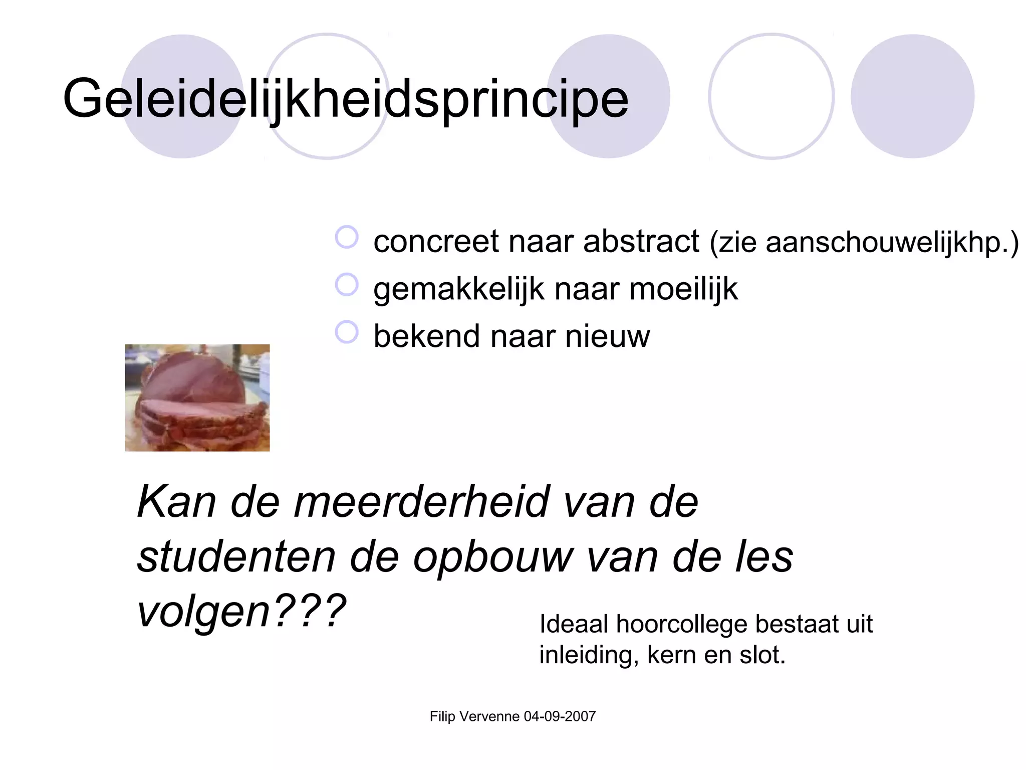 Filip Vervenne 04-09-2007
Geleidelijkheidsprincipe
 concreet naar abstract (zie aanschouwelijkhp.)
 gemakkelijk naar moeilijk
 bekend naar nieuw
Kan de meerderheid van de
studenten de opbouw van de les
volgen??? Ideaal hoorcollege bestaat uit
inleiding, kern en slot.
 