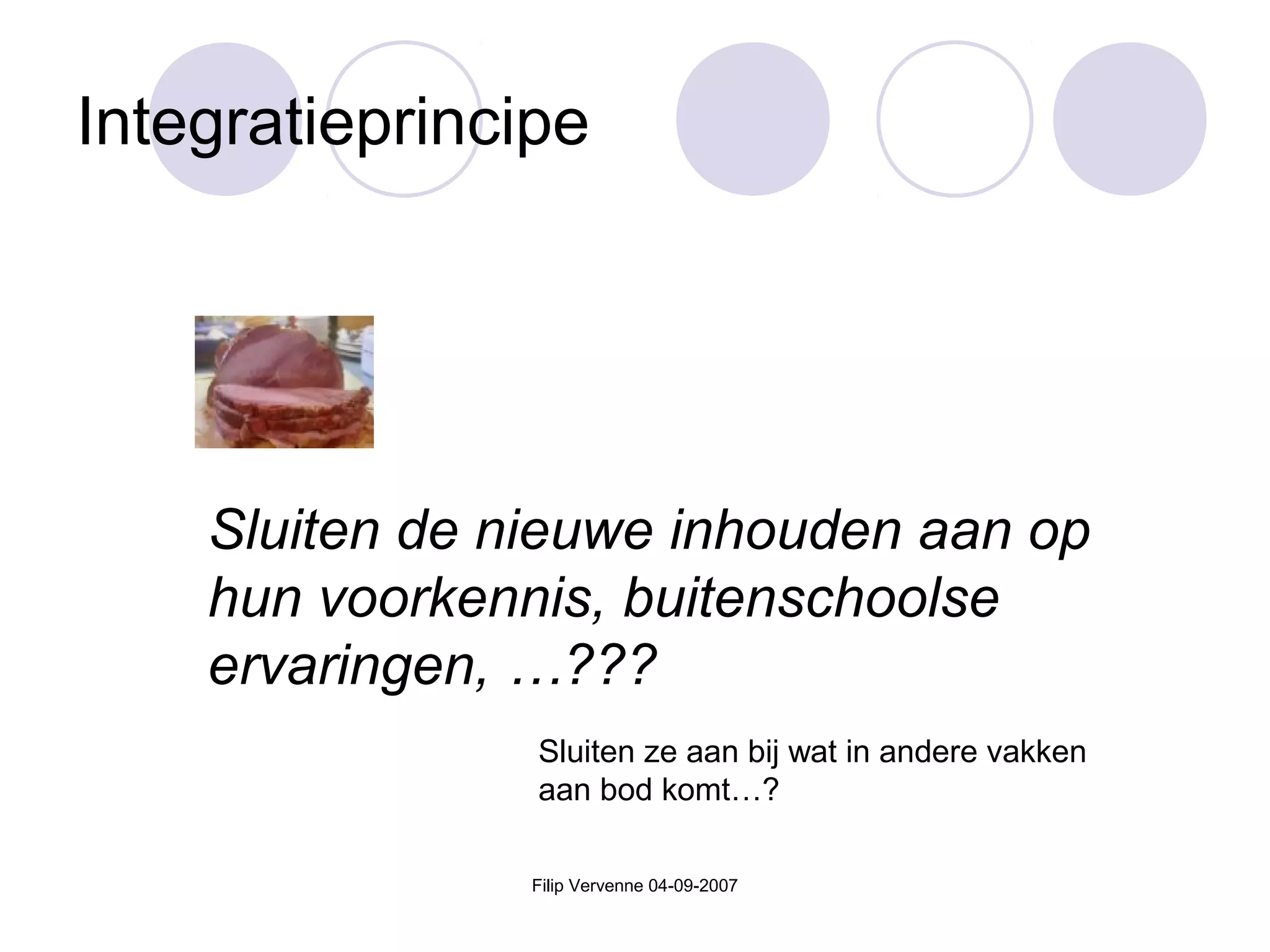 Filip Vervenne 04-09-2007
Integratieprincipe
Sluiten de nieuwe inhouden aan op
hun voorkennis, buitenschoolse
ervaringen, …???
Sluiten ze aan bij wat in andere vakken
aan bod komt…?
 