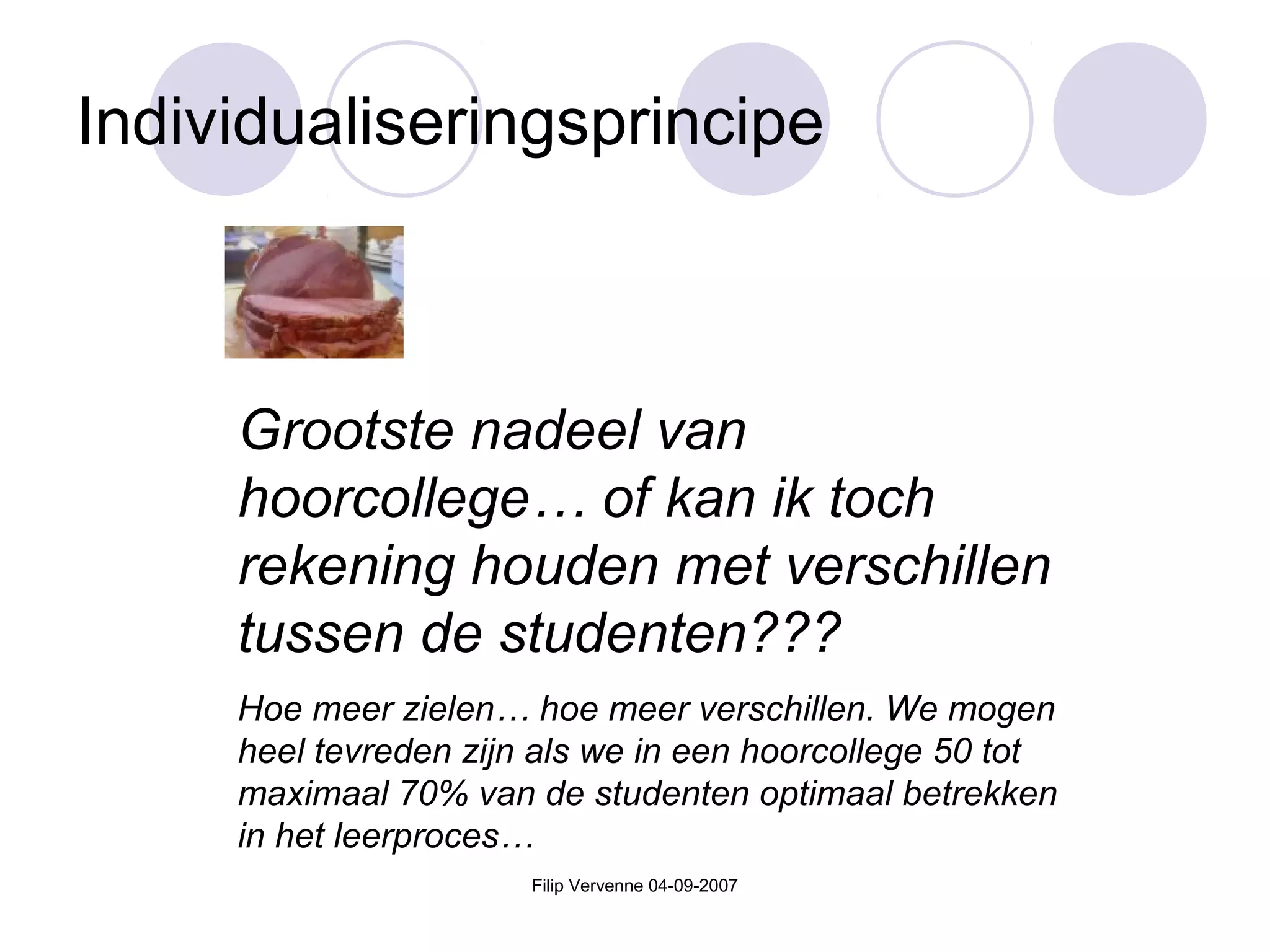 Filip Vervenne 04-09-2007
Individualiseringsprincipe
Grootste nadeel van
hoorcollege… of kan ik toch
rekening houden met verschillen
tussen de studenten???
Hoe meer zielen… hoe meer verschillen. We mogen
heel tevreden zijn als we in een hoorcollege 50 tot
maximaal 70% van de studenten optimaal betrekken
in het leerproces…
 