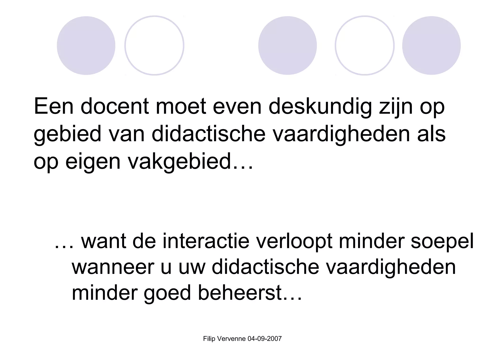Filip Vervenne 04-09-2007
Een docent moet even deskundig zijn op
gebied van didactische vaardigheden als
op eigen vakgebied…
… want de interactie verloopt minder soepel
wanneer u uw didactische vaardigheden
minder goed beheerst…
 