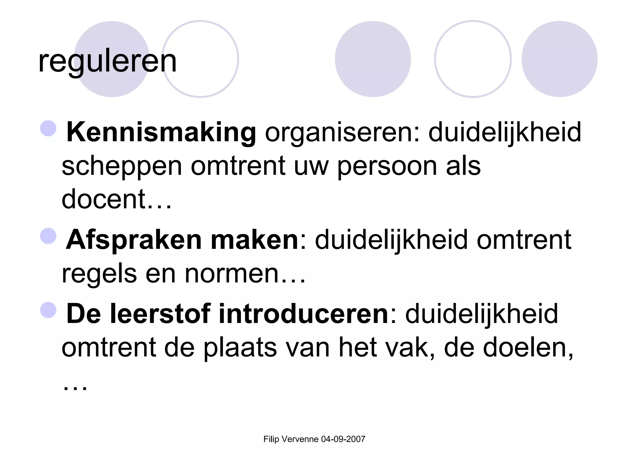 Filip Vervenne 04-09-2007
reguleren
Kennismaking organiseren: duidelijkheid
scheppen omtrent uw persoon als
docent…
Afspraken maken: duidelijkheid omtrent
regels en normen…
De leerstof introduceren: duidelijkheid
omtrent de plaats van het vak, de doelen,
…
 