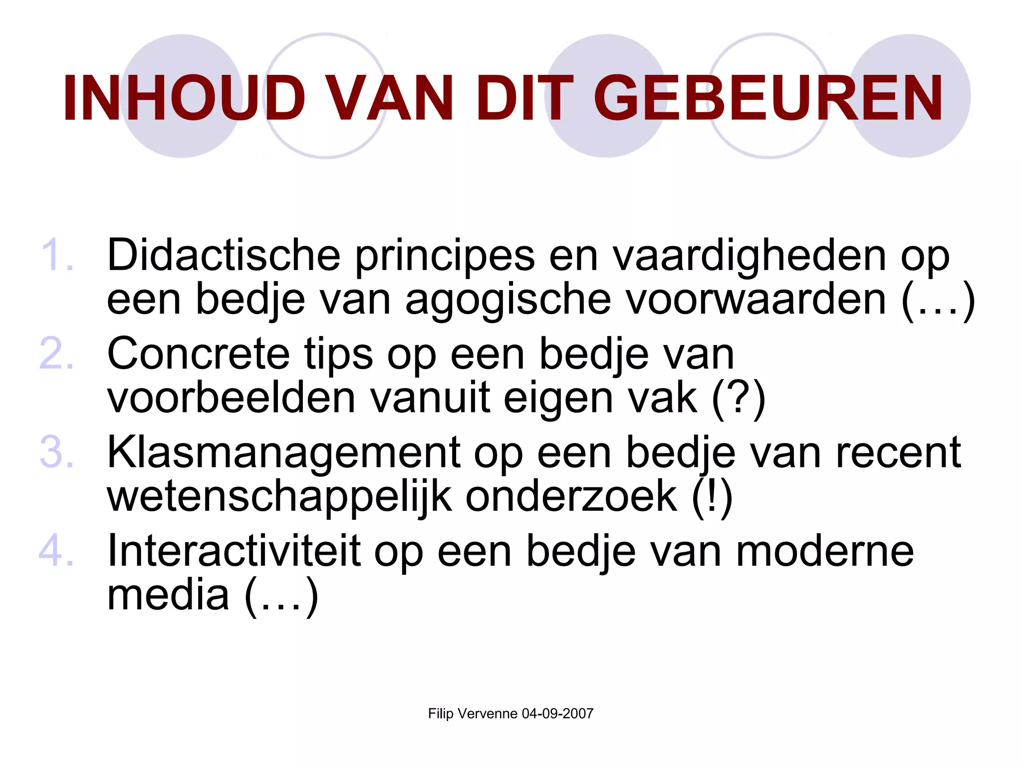 Filip Vervenne 04-09-2007
INHOUD VAN DIT GEBEUREN
1. Didactische principes en vaardigheden op
een bedje van agogische voorwaarden (…)
2. Concrete tips op een bedje van
voorbeelden vanuit eigen vak (?)
3. Klasmanagement op een bedje van recent
wetenschappelijk onderzoek (!)
4. Interactiviteit op een bedje van moderne
media (…)
 